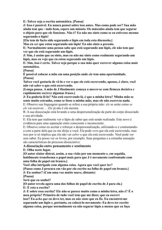 E: Talvez seja a escrita automática. [Pausa]
J: Isso é possível. Eu nunca pensei sobre isso antes. Mas como pode ser? Sua mão
ainda tem que - tudo bem, espere um minuto. Os músculos ainda tem que segurar
o objeto para que ele funcione. Não é? Eu não me sinto como se eu estivesse mesmo
segurando o lápis!
[Ela tem de facto sido segurando o lápis em toda esta discussão.]
Mas eu ver que estou segurando um lápis! Eu não sinto a pressão.
E: Normalmente uma pessoa sabe que está segurando um lápis, ele não tem que
ver que ele está segurando um lápis.
J: Sim, é assim que eu sinto, mas eu não me sinto como realmente segurando um
lápis, mas eu vejo que eu estou segurando um lápis.
E: Sim, isso é certo. Talvez seja porque a sua mão quer escrever alguma coisa mais
automática.
[Pausa]
É possível colocar a mão em uma posição onde ele tem uma oportunidade.
[Pausa]
Talvez você gostaria de vê-lo e ver o que ele está escrevendo, apenas, é claro, você
não vai saber o que está escrevendo.
[Longa pausa. A mão de J finalmente começa a mover-se com firmeza decisiva e
rapidamente escreve algumas frases.]
J: Eu poderia lê-lo? Não está escrevendo lá, é que a minha letra? Minha mão se
sente muito estranho, como se fosse a minha mão, mas ele não escreveu nada.
E: Observe sua linguagem quando se refere a sua própria mão: ele se sente como se
ele vai escrever. . . Ele já não é ela mesma.
R: A sua dissociação está levando a uma despersonalização da parte do corpo dissociado
e sua atividade.
E: Ela tem que realmente ver o lápis de saber que está sendo realizada. Este novo é
evidência para uma separação entre consciente e inconsciente.
E: Observe como eu aceitar e reforçar a despersonalização, utilizando-o e contrastando-
a com a parte dela que eu me dirijo a você. Ela pode vero que ela está escrevendo, mas
isso por si só implica que ela não vai saber o que ela está escrevendo. Você pode ver
sem saber. Eu posso ver os livros, por exemplo. Suas perguntas e a estranha sensação
são características do processo dissociativo.
A dissociação entre pensamento e sentimento
E: Olha neste lugar.
[O autor sênior distrai, assim, a sua visão por um momento e, em seguida,
habilmente transforma o papel mais para que J é novamente confrontado com
uma folha de papel em branco.]
Você olha intrigado com alguma coisa. Agora que você quer ler?
[Pausa como J procura em vão por ela escrito na folha de papel em branco.]
J: Eu sonhar? (Com uma voz muito suave, distante)
[Pausa]
Será que eu sonhei?
[O autor revela agora uma das folhas de papel de escrita de J para ela.]
E: É esta a escrita?
J: E sobre essa escrita? Ele não se parece muito como a minha letra, não é? É o
meu próprio? Primeiro de tudo você tem que me dizer, que eu escrevi
isso? Eu acho que eu devo ter, mas eu não sinto que eu fiz. Eu encontrei-me
segurando um lápis e, portanto, eu colocá-lo novamente: Eu devo ter escrito
alguma coisa, porque normalmente eu não segurar lápis a menos que eu faça
 