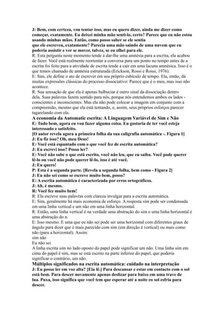 J: Bem, com certeza, vou tentar isso, mas eu quero dizer, ainda me dizer como
começar, exatamente. Eu deixei minha mão senti-lo, certo? Parece que eu não estou
usando minhas mãos. Então, como posso saber se ele sentia
que ele escreveu, exatamente? Parecia uma mão saindo de uma nuvem que eu
poderia assistir e ver se mover, talvez, se eu olhei para ele.
R: Esta pergunta neste momento tende a dar-lhe uma amnésia para a escrita, ela acabou
de fazer. Você está realmente reorientar a conversa para um ponto no tempo antes de a
escrita foi feito para a atividade de escrita tende a cair em uma lacuna amnésica. Isso é o
que temos chamado de amnésia estruturada (Erickson, Rossi e Rossi, 1976).
E: Sim, ele define o ato de escrever em seu próprio cubículo de tempo. Ela, então, dá
muitas expressões clássicas do processo dissociativo: Parece que é o meu, mas isso não
acontece.
R: Sua sensação de que ela é apenas balbuciar é outro sinal da dissociação dentro
dela. Suas palavras fazem sentido para nós, porque nós entendemos ambos os lados -
conscientes e inconscientes. Mas ela não pode colocar a imagem em conjunto com a
compreensão, mesmo que ela está tentando, e, assim, seus próprios esforços parecer
tagarelando com ela.
A economia da Automatic escrita: A Linguagem Variável de Sim e Não
E: Tudo bem, agora eu vou fazer alguma coisa. Eu gostaria de ter você esteja
interessado e satisfeito.
[O autor revela agora a primeira folha da sua caligrafia automática -. Figura 1]
J: Eu fiz isso? Oh, meu Deus!
E: Você está espantado com o que você fez de escrita automática?
J: Eu escrevi isso? Posso ler?
E: Você não sabe o que está escrito, você não leu, que eu saiba. Você pode querer
lê-lo ou você não pode querer lê-lo, isso é até você.
J: Eu quero!
P: Esta é a segunda parte. [Revela a segunda folha, bem como - Figura 2]
J: Eu não sei como se escreve muito bem, posso?
E: A escrita automática é caracterizada por erros ortográficos.
J: Ah, é mesmo.
R: Você fez muito bem!
R: Ela escreve suas palavras com clareza invulgar para a escrita automática.
E: Sim, geralmente há mais economia de esforço. A resposta sim pode ser condensada
em uma linha vertical e um não em uma linha horizontal.
R: Então, uma linha vertical é na verdade uma abstração do sim e uma linha horizontal é
uma abstração do n.
E: Isso mesmo. E uma que eu não sei pode ser uma horizontal com diferentes graus de
ângulo para dizer que é mais parecido com sim (em direção à vertical) ou mais como
não (para a horizontal). Assim:
sim não
Eu não sei
A linha escrita sim no lado oposto do papel pode significar um não. Uma linha sim em
cima do papel é sim, mas se está escrito na parte inferior do papel, que poderia
significar o contrário, um não.
Múltiplos significados na escrita automática: cuidado na interpretação
J: Eu posso ler em voz alta? [Ela lê.] Para descansar e estar em contacto com o sol
está bem. Para descer novamente apenas deslizar para baixo em uma trave de
lua. Puxa, isso significa que você tem que esperar até a noite eo sol esfria para
descer.
 