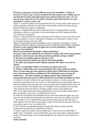 [O autor revela agora a terceira folha de sua escrita automática -. Figura 3]
Eu escrevi? Puxa, o que a escrita estranha! Ele não se parece com a minha, que eu
sei! [Ela lê.] O sol não está muito quente para espirrar dentro Eu amo o sol e eu
sou um com o centro do sol. Nós somos o mesmo e deixo todo fogo de novo, não
queimado. E o amor é como o sol.
Figura 1: A primeira folha de escrita automática de Jill. O script maior linha superior é a
escrita automática. Debaixo de cada linha é escrita adulto normal de Jill das mesmas
palavras feitas para posterior comparação.
Figura 2: A segunda folha de escrita automática de Jill. O script grande é a escrita
automática e abaixo de cada linha é escrita para adultos de Jill de cada palavra feito
mais tarde para comparação.
Figura 3: A terceira folha de escrita automática de Jill, onde ela escreve sim várias vezes
no roteiro grande, às vezes se sobrepõem. O pequeno sim limpo para o fundo é a sua
escrita adulto normal, feito mais tarde.
Figura 4: A quarta folha de escrita automática de Jill. O script maior é automático, o menor,
repetindo as mesmas palavras, é sua escrita normal de adulto feito para posterior comparação,
[O autor revela a quarta folha de papel com a escrita automática -. Figura 4]
Eu escrevi isso também?
[Ela lê com sentimentos profundos e algumas lágrimas.]
Será que o amor não realizado do novo destruir a minha vida? Existe uma maneira
de deixar o centro do sol, sem saltar para baixo profundo no fogo e caindo?
E: Será que isso significa alguma coisa para você?
J: De uma maneira profunda, mas não de uma forma pirulito.
E: Eu tenho uma pergunta muito ridículo perguntar-lhe: Qual é a cor do seu
cabelo?
J: Loiro. Lavado Blond. Minha cor natural tem alguma loira nele.
E: Porque a minha filha estava me perguntando sobre uma menina de cabelos
loiros e eu não sabia que uma menina de cabelos loiros! [Referindo-se brincando
com o fato de que Erickson é daltônico] E Pete Thompson, que eu sei que há
muitos anos. . . [O autor continua por alguns minutos sobre cabelos loiros
começando assim uma conversa informal distrair do trabalho psicológico na mão.]
E: leitura em voz alta é diferente do que a leitura em silêncio e ela teve que pedir
permissão específica para ler em voz alta. É outro aspecto de sua dissociação. Agora eu
não fez nenhum esforço para descobrir o que ela queria dizer. Quando ela disse que isso
era escrita estranha, isso significa que ele é estranho à sua consciência. Você tem que
estar ciente das possíveis palavras de duplo sentido, como sol que poderia ser
filho. Você sempre olhar para essas possibilidades. Eu posso ter minhas idéias sobre o
que isso significa, mas eu não vou pedir-lhe para traí-lo.
R: O fato de que ela fala da possibilidade de sua vida sendo destruída sugere que você
está certo em acreditar que as questões são delicadas e por isso seu cuidado se justifica.
E: No entanto, ela está tentando trair algo para mim mesmo que eu não sinto que eu
tenho direito a ele nesta fase inicial do jogo. Então eu deixá-la trair algo para mim, mas
eu escolher o que vai ser: seu cabelo loiro.
R: Você utilizou seu impulso prematuro trair por desviando a traição à questão
relativamente inocente de seu cabelo loiro artificial.
E: Então, a partir de traição eu desviar ainda mais a conversa com a minha filha, a
minha vida e, finalmente, o meu amigo Pedro, que a leva mais longe o material quente,
de fato. Para psicoterapia você tirar aprendizados fora de contexto e usá-los de novas
maneiras.
Fonte Amnesia
 
