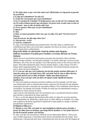 E: Por falar nisso, o que você sabe sobre isso? [Referindo-se à tapeçaria na parede
do escritório]
J: É algo pré-colombiana? Eu não sei?
E: O que faz você pensar que é pré-colombiana?
J: Eu vi o projeto lá. O design? O design parece um, eu não sei? Eu realmente não
sei. Os rostos embora pareça que um pouco. Eu posso estar errado, mas eu não sei
- é atraente - mas eu não sei muito sobre isso.
E: Foi eu quem te disse que era pré-colombiana?
J: Quem é?
E: Sim.
J: Bem, eu nunca perguntei sobre isso, que eu saiba. Por quê? Você deveria ter?
[Pausa]
Você deveria ter me dito algo sobre isso?
E: Não deveria - eu fiz!
J: Você fez, realmente!
R: Aqui J está demonstrando uma amnésia fonte: Ela sabe sobre os símbolos pré-
colombianos que falou com ela de antes, enquanto ela estava em transe, mas ela não
sabe a origem desse conhecimento.
Regressão Idade via alucinação visual de muitos auto-imagens
Indireta Associativo Focando para Facilitar a Certain, Direção em Trance
Indução
Depois de ouvir uma história interessante caso para uma meia hora sobre a história
adoção de duas meninas, sua luta pela aceitação, e as muitas vidas que viviam em casas
diferentes, Jill se fixa em sua atenção e seus olhos piscam como se ela estivesse indo em
transe. Seus olhos finalmente perto. Poucos minutos depois, a mão começa a levitar e
flutuar sobre espontaneamente. Ela é, evidentemente, em estreita harmonia, porque ela
sorri e chora em locais adequados.
E: E J em sua vida que você realmente tem havido muitas meninas diferentes. E
uma das coisas que você pode fazer, Jill, você pode fazê-lo com os olhos abertos,
você pode fazê-lo com os olhos fechados. Alinhe uma linha inteira de
meninas. Faça com que cada um deles em algum estado significativamente
significativa.
R: Você está usando novamente associativa indireta com foco quando você diz neste
caso interessante sobre as meninas para iniciar o processo de ativação de suas próprias
associações pessoais e memórias de sua própria infância. Ela é totalmente absorvido em
sua história, sua atenção está focada e fixadas de modo que ela naturalmente começa a
manifestar os sinais iniciais de transe.
Aqui você faz uma transição suave de sua história caso a sua primeira directiva aberta
para facilitar a experiência de transe atual da J.
E: Sim, e se ela tem alguma dúvida dentro dela sobre ser capaz de ver essas meninas,
você depotentiate ele, dando-lhe a opção de ter os olhos abertos ou fechados. Eu, então,
usar as palavras de forma significativa significativos para ajudá-la a atingir o material
pessoalmente significativo.
O Objetivo Observer
E: Quanto a você, Jill, você pode ter uma inteligência objetiva para um lado, o
prazer de olhar para as meninas, que longa fila de meninas. E você pode descrevê-
los tão livremente quanto você desejar.
R: Aqui você dar sua consciência a tarefa de ser um observador objetivo. Talvez este
seja o melhor lugar para a consciência desta inicial, descobrindo fase da terapia. Você
permite que o inconsciente para fazer a descoberta por meio de uma série de imagens de
 