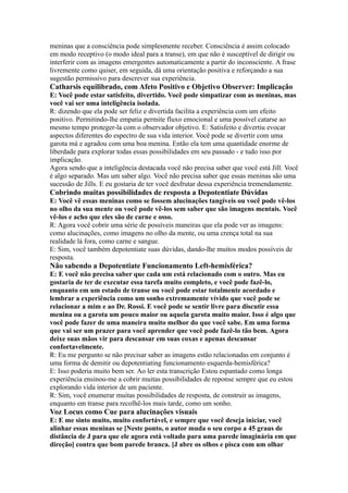 meninas que a consciência pode simplesmente receber. Consciência é assim colocado
em modo receptivo (o modo ideal para a transe), em que não é susceptível de dirigir ou
interferir com as imagens emergentes automaticamente a partir do inconsciente. A frase
livremente como quiser, em seguida, dá uma orientação positiva e reforçando a sua
sugestão permissivo para descrever sua experiência.
Catharsis equilibrado, com Afeto Positivo e Objetivo Observer: Implicação
E: Você pode estar satisfeito, divertido. Você pode simpatizar com as meninas, mas
você vai ser uma inteligência isolada.
R: dizendo que ela pode ser feliz e divertida facilita a experiência com um efeito
positivo. Permitindo-lhe empatia permite fluxo emocional e uma possível catarse ao
mesmo tempo proteger-la com o observador objetivo. E: Satisfeito e divertiu evocar
aspectos diferentes do espectro de sua vida interior. Você pode se divertir com uma
garota má e agradou com uma boa menina. Então ela tem uma quantidade enorme de
liberdade para explorar todas essas possibilidades em seu passado - e tudo isso por
implicação.
Agora sendo que a inteligência destacada você não precisa saber que você está Jill. Você
é algo separado. Mas um saber algo. Você não precisa saber que essas meninas são uma
sucessão de Jills. E eu gostaria de ter você desfrutar dessa experiência tremendamente.
Cobrindo muitas possibilidades de resposta a Depotentiate Dúvidas
E: Você vê essas meninas como se fossem alucinações tangíveis ou você pode vê-los
no olho da sua mente ou você pode vê-los sem saber que são imagens mentais. Você
vê-los e acho que eles são de carne e osso.
R: Agora você cobrir uma série de possíveis maneiras que ela pode ver as imagens:
como alucinações, como imagens no olho da mente, ou uma crença total na sua
realidade lá fora, como carne e sangue.
E: Sim, você também depotentiate suas dúvidas, dando-lhe muitos modos possíveis de
resposta.
Não sabendo a Depotentiate Funcionamento Left-hemisférica?
E: E você não precisa saber que cada um está relacionado com o outro. Mas eu
gostaria de ter de executar essa tarefa muito completo, e você pode fazê-lo,
enquanto em um estado de transe ou você pode estar totalmente acordado e
lembrar a experiência como um sonho extremamente vívido que você pode se
relacionar a mim e ao Dr. Rossi. E você pode se sentir livre para discutir essa
menina ou a garota um pouco maior ou aquela garota muito maior. Isso é algo que
você pode fazer de uma maneira muito melhor do que você sabe. Em uma forma
que vai ser um prazer para você aprender que você pode fazê-lo tão bem. Agora
deixe suas mãos vir para descansar em suas coxas e apenas descansar
confortavelmente.
R: Eu me pergunto se não precisar saber as imagens estão relacionadas em conjunto é
uma forma de demitir ou depotentiating funcionamento esquerda-hemisférica?
E: Isso poderia muito bem ser. Ao ler esta transcrição Estou espantado como longa
experiência ensinou-me a cobrir muitas possibilidades de reponse sempre que eu estou
explorando vida interior de um paciente.
R: Sim, você enumerar muitas possibilidades de resposta, de construir as imagens,
enquanto em transe para recolhê-los mais tarde, como um sonho.
Voz Locus como Cue para alucinações visuais
E: E me sinto muito, muito confortável, e sempre que você deseja iniciar, você
alinhar essas meninas se [Neste ponto, o autor muda o seu corpo a 45 graus de
distância de J para que ele agora está voltado para uma parede imaginária em que
direção] contra que bom parede branca. [J abre os olhos e pisca com um olhar
 