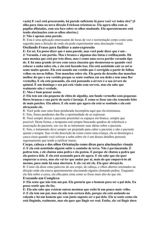 vazio] E você está procurando, há parede suficiente lá para você ver todos eles? [J
olha para cima na nova direção Erickson orientou-se. Ela agora olha com as
pupilas dilatadas, com seu foco sobre os olhos mudando. Ela aparentemente está
tendo alucinações com os olhos abertos.]
J: Não é apenas uma parede.
R: Esta é uma aplicação interessante do locus de voz e reorientação corpo como uma
sugestão para a direção de onde ela pode experimentar uma alucinação visual.
Oscilando Frases para facilitar a auto-expressão
E: Eu sei. Eu posso dizer que é uma parede, mas você pode dizer que é um -
J: Varanda, é um portão. Mas é branco e algumas das tintas é estilhaçando. Há
uma menina que está por trás disso, mas é como uma cerca portão varanda tipo
de. E há uma grande árvore com casca cinzenta que desmorona-se quando você
colocar a unha sobre ela, e ela está fazendo isso. Ela está assistindo cair eo sol se
sente muito quente. Ela está usando um vestido que é corrigida a partir de folhas
velhas ou novas folhas. Tem manchas sobre ela. Ela gosta do desenho das manchas
melhor do que o seu vestido porque se sente confuso em seu dedo e tem uma flor
vermelha. E ela está pensando, ela está pensando a árvore é a sua árvore do
quintal. É um domingo e seu pai está vindo com sorvete, mas ela sabe que
realmente não é verdade.
E: Mas é bom pensar assim.
J: Ela tem um cão pequeno de chita de algodão, um fundo vermelho com pequenas
flores brancas e sua parte do nariz é laranja. É como se fosse um cão remendo feito
de mais patches. Ela adora. E ela sente que agora ela está se sentindo e ela está
abraçando ele.
R: Você pode usar uma frase pendurada incompleta aqui que ela terminasse.
E: Sim, frases pendentes dar-lhe a oportunidade de se expressar.
R: Você sempre deixar o paciente preencher os espaços em branco, sempre que
possível. Desta forma, o terapeuta está sempre buscando quadros de referência e
associação do paciente, em vez de se intrometer suas idéias sobre o paciente.
E: Sim, o tratamento deve sempre ser projetado para caber o paciente e não o paciente
ajustar a terapia. Sua vívida descrição de como como uma criança, ela se desintegra a
casca cinza quando você colocar a unha sobre ele é um desses detalhes pessoais
ingenuamente que tende a ratificar transe.
Corpo, cabeça e dos olhos Orientação como dicas para alucinações visuais
J: E ela está assistindo alguém subir o caminho de terra. Não é pavimentada. É
pedras tem, e ele chutou uma pedra e ela gostou. E porque ele chutou a pedra que
ela gostava dele. E ela está acenando para ele agora. E ela sabe que ela quer
empurrar a cerca, mas ela vai ter que andar por aí, mais do que empurrá-lo ali
mesmo, para onde há uma abertura. E ela vai até ele. Ela quer abraçá-lo.
R: Como ela disse estas palavras de seu corpo, de cabeça, e olhos abertos orientados na
direção onde ela estava aparentemente alucinando alguém chutando pedras. Enquanto
ela fala sobre a cerca, ela olha para cima como se fosse mais alto do que ela.
Evocando um Complexo
J: Ela sente que não tem um pai. Ela gostaria que o homem para ser o pai dela. Eu
posso sentir que ela faz.
E: Ela não sabe que existem outras meninas que estão lá um pouco mais velho.
J: E ela tem um pai, mas ela não tem certeza dele, porque ela está andando na
calçada e há um homem que vem junto suposto ser o pai dela. Ela se sente como ela
está fingindo, realmente, mas ela quer que fingir ser real. Então, ela vai fingir duro
 
