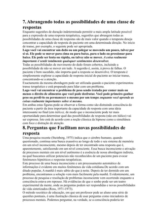 7.Abrangendo todas as possibilidades de uma classe de
respostas
Enquanto sugestões de duração indeterminada permitir a mais ampla latitude possível
para a expressão de uma resposta terapêutica, sugestões que abrangem todas as
possibilidades de uma classe de respostas são de mais valor quando o terapeuta deseja
concentrar a capacidade de resposta do paciente em uma determinada direção. No início
de transe, por exemplo, o seguinte pode ser apropriada.
Logo você vai encontrar um dedo ou um polegar se movendo um pouco, talvez por
si só. Ele pode se mover para cima ou para baixo, para o lado ou pressionar para
baixo. Ele pode ser lenta ou rápida, ou talvez não se mover. A coisa realmente
importante é sentir totalmente quaisquer sentimentos desenvolver.
Todas as possibilidades de movimento do dedo foram cobertos, incluindo a
possibilidade de não se mover em tudo. A sugestão é, assim, à prova de falhas. O
paciente é bem sucedido, não importa qual a resposta se desenvolve. O terapeuta é
simplesmente explorar a capacidade de resposta inicial do paciente ao iniciar transe,
concentrando-se a atenção.
Exactamente da mesma abordagem pode ser utilizada quando o paciente experimentou
transe terapêutico e está preparado para lidar com um problema.
Logo você vai encontrar o problema de peso sendo tratada por comer mais ou
menos o direito de alimentos que você pode desfrutar. Você pode primeiro ganhar
peso ou perdê-lo ou permanecer o mesmo por um tempo enquanto você aprende as
coisas realmente importantes sobre si mesmo.
Em ambas estas figuras pode-se observar a forma como são distraindo consciência do
paciente a partir da área importante da capacidade de resposta com uma ideia
interessante no final (em itálico), de modo que o inconsciente pode ter mais
oportunidade para determinar qual das possibilidades de resposta (não em itálico) vai
ser expressa. Isto está de acordo com a noção clássica da hipnose como a simultânea
com foco e distração de atenção.
8.Perguntas que Facilitam novas possibilidades de
resposta
Uma pesquisa recente (Steinberg, 1975) indica que o cérebro humano, quando
questionado, continua uma busca exaustiva ao longo de todo o seu sistema de memória
em um nível inconsciente, mesmo depois de ter encontrado uma resposta que é,
aparentemente, satisfazendo em um nível consciente. Essa busca inconsciente e ativação
de processos mentais em um nível autônomo é a essência de nossa abordagem indireta,
na qual buscamos utilizar potenciais não reconhecidos de um paciente para evocar
fenômenos hipnóticos e respostas terapêuticas.
Este processo de uma busca inconsciente e um processamento automático de
informações é evidente em muitos fenômenos da vida cotidiana.De acordo com um
ditado popular, A manhã é mais sábio do que à noite. Depois de ter dormido em um
problema, encontramos a solução vem mais facilmente pela manhã. Evidentemente, um
processo de pesquisa e resolução de problemas inconsciente vem ocorrendo enquanto a
consciência estava em repouso. Há evidências de que o sonho pode ser um teatro
experimental da mente, onde as perguntas podem ser respondidas e novas possibilidades
de vida sintetizados (Ross, 1971-1973).
O método socrático de educação, em que um professor pede ao aluno uma série de
questões pontuais, é uma ilustração clássica de usar perguntas como iniciadores de
processos mentais. Podemos perguntar, na verdade, se a consciência poderia ter
 