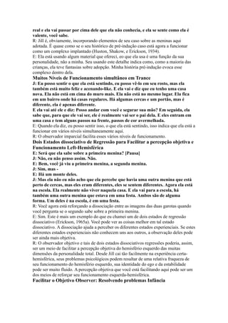 real e ela vai passar por cima dele que ela não conhecia, e ela se sente como ela é
valente, você sabe.
R: Jill é, obviamente, incorporando elementos de seu caso sobre as meninas aqui
adotada. É quase como se o seu histórico de pré-indução caso está agora a funcionar
como um complexo implantado (Huston, Shakow, e Erickson, 1934).
E: Ela está usando algum material que ofereci, eo que ela usa é uma função da sua
personalidade, não a minha. Seu usando este detalhe indica como, como a maioria das
crianças, ela teve fantasias sobre adopção. Minha história pré-indução evoca esse
complexo dentro dela.
Muitos Níveis de Funcionamento simultâneo em Trance
J: Eu posso sentir o que ela está sentindo, eu posso vê-lo em seu rosto, mas ela
também está muito feliz e acenando-like. E ela vai e diz que eu tenho uma casa
nova. Ela não está em cima do muro mais. Ela não está no mesmo lugar. Ela fica
em um bairro onde há casas regulares. Há algumas cercas e um portão, mas é
diferente, ela é apenas diferente.
E ela vai até ele e diz: Posso andar com você e segurar sua mão? Em seguida, ela
sabe que, para que ele vai ser, ele é realmente vai ser o pai dela. E eles entram em
uma casa e tem alguns passos na frente, passos de cor avermelhada.
E: Quando ela diz, eu posso sentir isso, o que ela está sentindo, isso indica que ela está a
funcionar em vários níveis simultaneamente aqui.
R: O observador imparcial facilita esses vários níveis de funcionamento.
Dois Estados dissociativo de Regressão para Facilitar a percepção objetiva e
Funcionamento Left-Hemisférica
E: Será que ela sabe sobre a primeira menina? [Pausa]
J: Não, eu não penso assim. Não.
E: Bem, você já viu a primeira menina, a segunda menina.
J: Sim, mas -
E: Há um monte deles.
J: Mas ela não eu não acho que ela percebe que havia uma outra menina que está
perto de cercas, mas eles eram diferentes, eles se sentem diferentes. Agora ela está
na escola. Ela realmente não viver naquela casa. E ela vai para a escola, há
também uma outra menina que estava em uma festa. Ambos são de alguma
forma. Um deles é na escola, é em uma festa.
R: Você agora está reforçando a dissociação entre as imagens das duas garotas quando
você pergunta se o segundo sabe sobre a primeira menina.
E: Sim. Este é mais um exemplo do que eu chamei um de dois estados de regressão
dissociativo (Erickson, 1965a). Você pode ver as coisas melhor em tal estado
dissociativo. A dissociação ajuda a perceber os diferentes estados experienciais. Se estes
diferentes estados experienciais não conhecem uns aos outros, a observação deles pode
ser ainda mais objetiva.
R: O observador objetivo e tais de dois estados dissociativos regressões poderia, assim,
ser um meio de facilitar a percepção objetiva do hemisfério esquerdo das muitas
dimensões da personalidade total. Desde Jill cai tão facilmente na experiência certa-
hemisférica, seus problemas psicológicos podem resultar de uma relativa fraqueza de
seu funcionamento do hemisfério esquerdo, sua identidade do ego e da estabilidade
pode ser muito fluido. A percepção objetiva que você está facilitando aqui pode ser um
dos meios de reforçar seu funcionamento esquerda-hemisférica.
Facilitar o Objetivo Observer: Resolvendo problemas Infância
 