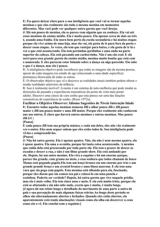E: Eu quero deixar claro para a sua inteligência que você vai se tornar aquelas
meninas e que elas realmente são tudo a mesma menina em momentos
diferentes. Mas você pode ver qualquer outra garota que você deseja.
J: Há um pouco de menina, ela se parece com alguém que eu conheço. Ela vai até
essas meninas do ensino médio. Ela é muito pouco. Ela apenas cerca de dois ou três
é, usando uma fralda. Ela mora bem perto da escola secundária e há muitas etapas
porque ela vive acima de uma loja, mas ela vai, ela gosta de ir para fora da porta e
descer essas etapas. Às vezes, ela tem que rastejar para baixo, e ela gosta de ir lá e
ver o que está acontecendo. Ela tem perninhas gordinhas e uma onda na parte
superior da cabeça. Ela está puxando um cachorrinho. Não é um cão real. E ela
sorri para essa grande garota do ensino médio, menina muito bonita que está com
o namorado. E eles parecem estar falando sobre a dança ou algo parecido. Ela sabe
o que é a dança, mas ela é pouco.
R: A inteligência objetivo pode reconhecer que todas as imagens são da mesma pessoa,
apesar de cada imagem (ou estado de ego relacionado a uma idade específica)
permanece dissociada de todas as outras.
E: O observador objetivo que vê e descreve as realidades atuais também podem alterar e
mudar realidades anteriores da infância.
R: Isso é realmente incrível! A mente é um sistema de auto-melhoria que pode mudar as
distorções do passado e experiências traumáticas do ponto de vista mais ponto
adulto. Descrevi uma classe de cura sonha que esta parece ser uma das funções
construtivas de experiência de sonho. (Rossi 1972a).
Facilitar o Objetivo Observer: Idioma Sugestões de Níveis Interação Idade
E: Encontre todas aquelas meninas nomeou Jill e olhar pouco Jill e Jill pouco
maior e Jill um pouco maior e uma Jill maior. Porque eles realmente não conhecem
uns aos outros. É claro que haverá outros meninos e outras meninas. Mas pouco
Jill â € |
[Pausa]
E cada pouco Jill tem sua própria música, e cada um deles, eles não vão realmente
ver o outro. Eles nem sequer sabem que eles estão todos lá. Sua inteligência pode
vê-los e compreendê-los.
[Pausa]
J: Não há outra garota. Ela é apenas quatro. Não, ela não é nem mesmo quatro, ela
é quase quatro. Ela ama a avenida, porque há tanta coisa acontecendo. A menina
que cuida dela está procurando por toda parte ela. Ela tem o prazer de descer as
escadas e descer a rua, e não é um filme grande show. Ela está andando por
ele. Depois, há um outro menino. Ela vira a esquina e há um enorme parque,
parece tão grande, com grama no meio, e essa senhora que todos chamam de louco
Mama está pegando papéis.Ela tem um lenço branco em um enorme por trás e um
grande grande braço e um avental branco e uma blusa marrom. E ela tem uma
vara que ela pega com papéis. Esta menina está olhando para ela, fascinado,
porque eles dizem que ela comeu seu pai e colocá-lo em uma panela e
cozinhou. Poderia ser verdade? Depois, há outra garota que vive naquele prédio,
mas ela é mais velha. Ela tem cinco anos e meio. E ela está muito triste, porque ela
está se afastando e ela não sabe onde, exceto que é muito, é muito longe.
[J agora dá um relato longo e detalhado do movimento de uma parte a outra do
país e sua percepção de mais algumas faixas etárias.Ao longo deste período os
olhos são alternadamente abertos e fechados. Quando eles estão abertos, ela
aparentemente está tendo alucinações visuais como ela olha em descrever a cena
como ela o vê. Ela conclui com a seguinte.]
 