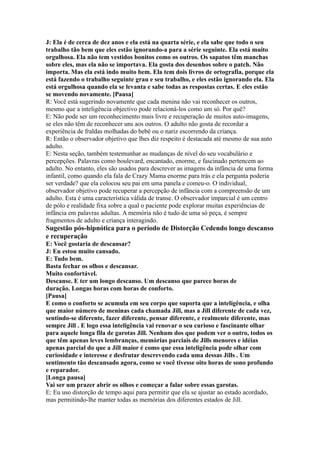 J: Ela é de cerca de dez anos e ela está na quarta série, e ela sabe que todo o seu
trabalho tão bem que eles estão ignorando-a para a série seguinte. Ela está muito
orgulhosa. Ela não tem vestidos bonitos como os outros. Os sapatos têm manchas
sobre eles, mas ela não se importava. Ela gosta dos desenhos sobre o patch. Não
importa. Mas ela está indo muito bem. Ela tem dois livros de ortografia, porque ela
está fazendo o trabalho seguinte grau e seu trabalho, e eles estão ignorando ela. Ela
está orgulhosa quando ela se levanta e sabe todas as respostas certas. E eles estão
se movendo novamente. [Pausa]
R: Você está sugerindo novamente que cada menina não vai reconhecer os outros,
mesmo que a inteligência objectivo pode relacioná-los como um só. Por quê?
E: Não pode ser um reconhecimento mais livre e recuperação de muitos auto-imagens,
se eles não têm de reconhecer uns aos outros. O adulto não gosta de recordar a
experiência de fraldas molhadas do bebê ou o nariz escorrendo da criança.
R: Então o observador objetivo que lhes diz respeito é destacada até mesmo de sua auto
adulto.
E: Nesta seção, também testemunhar as mudanças de nível do seu vocabulário e
percepções. Palavras como boulevard, encantado, enorme, e fascinado pertencem ao
adulto. No entanto, eles são usados para descrever as imagens da infância de uma forma
infantil, como quando ela fala de Crazy Mama enorme para trás e ela pergunta poderia
ser verdade? que ela colocou seu pai em uma panela e comeu-o. O individual,
observador objetivo pode recuperar a percepção de infância com a compreensão de um
adulto. Esta é uma característica válida de transe. O observador imparcial é um centro
de pólo e realidade fixa sobre a qual o paciente pode explorar muitas experiências de
infância em palavras adultas. A memória não é tudo de uma só peça, é sempre
fragmentos de adulto e criança interagindo.
Sugestão pós-hipnótica para o período de Distorção Cedendo longo descanso
e recuperação
E: Você gostaria de descansar?
J: Eu estou muito cansado.
E: Tudo bem.
Basta fechar os olhos e descansar.
Muito confortável.
Descanse. E ter um longo descanso. Um descanso que parece horas de
duração. Longas horas com horas de conforto.
[Pausa]
E como o conforto se acumula em seu corpo que suporta que a inteligência, e olha
que maior número de meninas cada chamada Jill, mas a Jill diferente de cada vez,
sentindo-se diferente, fazer diferente, pensar diferente, e realmente diferente, mas
sempre Jill . E logo essa inteligência vai renovar o seu curioso e fascinante olhar
para aquele longa fila de garotas Jill. Nenhum dos que podem ver o outro, todos os
que têm apenas leves lembranças, memórias parciais de Jills menores e idéias
apenas parcial do que a Jill maior é como que essa inteligência pode olhar com
curiosidade e interesse e desfrutar descrevendo cada uma dessas Jills . Um
sentimento tão descansado agora, como se você tivesse oito horas de sono profundo
e reparador.
[Longa pausa]
Vai ser um prazer abrir os olhos e começar a falar sobre essas garotas.
E: Eu uso distorção de tempo aqui para permitir que ela se ajustar ao estado acordado,
mas permitindo-lhe manter todas as memórias dos diferentes estados de Jill.
 