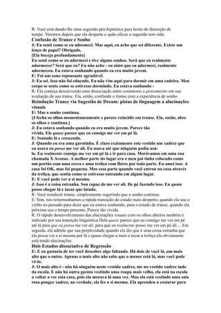 R: Você está dando-lhe uma sugestão pós-hipnótica para horas de distorção de
tempo. Veremos depois que ela desperta o quão eficaz a sugestão tem sido.
Confusão de Trance e Sonho
J: Eu senti como se eu adormeci. Mas aqui, eu acho que sei diferente. Existe um
lenço de papel? Obrigado.
[Ela boceja profundamente]
Eu senti como se eu adormeci e tive alguns sonhos. Será que eu realmente
adormecer? Será que eu? Eu não acho - eu sinto que eu adormeci, realmente
adormeceu. Eu estava sonhando quando eu era muito jovem.
E: Foi um sono repousante agradável.
J: Eu sei. Isso não foi educado. Eu não vim aqui para dormir em uma cadeira. Meu
corpo se sente como se estivesse dormindo. Eu estava sonhando -
R: Ela começa descrevendo uma dissociação entre sentimento e pensamento em sua
avaliação de seu transe. Ela, então, confunde o transe com a experiência de sonho.
Reindução Trance via Sugestão de Dream: pistas de linguagem a alucinações
visuais
E: Mas o sonho continua.
[J fecha os olhos momentaneamente e parece reincidir em transe. Ela, então, abre
os olhos e continua.]
J: Eu estava sonhando quando eu era muito jovem. Parece tão
vívida. Ele quase parece que eu consigo me ver em pé lá.
E: Sentado lá e crescendo.
J: Quando eu era uma garotinha. É claro exatamente este vestido um xadrez que
eu usava eu posso me ver ali. Eu usava até que ninguém podia usá-
lo. Eu realmente consigo me ver em pé lá e ir para casa. Morávamos em uma rua
chamada X Avenue. A melhor parte do lugar era o meu pai tinha colocado como
um portão com uma cerca e uma treliça com flores por toda parte. Eu amei isso. A
casa foi OK, mas foi pequena. Mas essa parte quando você entrou na casa através
da treliça, que sentia como se estivesse entrando em algum lugar.
E: E você pode ver a si mesmo.
J: Isso é a coisa estranha. Sou capaz de me ver ali. De pé fazendo isso. Eu quase
posso chegar lá e tocar que latada.
R: Você reinduzir transe, simplesmente sugerindo que o sonho continue.
E: Sim, nós testemunhamos a rápida transição do estado mais desperto, quando ela usa o
verbo no passado para dizer que eu estava sonhando, para o estado de transe, quando ela
próxima usa o tempo presente, Parece tão vívida.
R: O rápido desenvolvimento das alucinações visuais com os olhos abertos também é
indicado por sua transição linguística Dela quase parece que eu consigo me ver em pé
até lá para que eu possa me ver ali. para que eu realmente posso me ver em pé ali ... Em
seguida, ela admite que sua perplexidade quando ela diz que é uma coisa estranha que
ela possa ver a si mesma por lá e quase chegar a mais e tocar a treliça ela obviamente
está tendo alucinações.
Dois Estados dissociativo de Regressão
E: E eu gostaria de ter você descobre algo faltando. Há dois de você lá, um mais
alto que o outro. Apenas o mais alto não sabe que o menor está lá, mas você pode
vê-lo.
J: O mais alto é - não há ninguém neste vestido xadrez, me no vestido xadrez indo
da escola. E não há outra garota vestindo uma roupa mais velha, ela está na escola
a voltar a ver esta casa, pois ela morava lá uma vez. Mas ela está vestindo uma saia
rosa pongee xadrez, na verdade, ela fez a si mesma. Ela aprendeu a costurar para
 