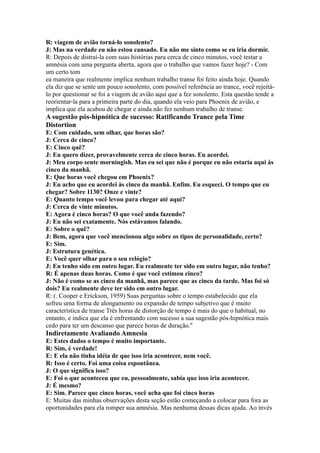 R: viagem de avião torná-lo sonolento?
J: Mas na verdade eu não estou cansado. Eu não me sinto como se eu iria dormir.
R: Depois de distraí-la com suas histórias para cerca de cinco minutos, você testar a
amnésia com uma pergunta aberta, agora que o trabalho que vamos fazer hoje? - Com
um certo tom
ea maneira que realmente implica nenhum trabalho transe foi feito ainda hoje. Quando
ela diz que se sente um pouco sonolento, com possível referência ao trance, você rejeitá-
lo por questionar se foi a viagem de avião aqui que a fez sonolento. Esta questão tende a
reorientar-la para a primeira parte do dia, quando ela veio para Phoenix de avião, e
implica que ela acabou de chegar e ainda não fez nenhum trabalho de transe.
A sugestão pós-hipnótica de sucesso: Ratificando Trance pela Time
Distortion
E: Com cuidado, sem olhar, que horas são?
J: Cerca de cinco?
E: Cinco quê?
J: Eu quero dizer, provavelmente cerca de cinco horas. Eu acordei.
J: Meu corpo sente morningish. Mas eu sei que não é porque eu não estaria aqui às
cinco da manhã.
E: Que horas você chegou em Phoenix?
J: Eu acho que eu acordei às cinco da manhã. Enfim. Eu esqueci. O tempo que eu
chegar? Sobre 1130? Onze e vinte?
E: Quanto tempo você levou para chegar até aqui?
J: Cerca de vinte minutos.
E: Agora é cinco horas? O que você anda fazendo?
J: Eu não sei exatamente. Nós estávamos falando.
E: Sobre o quê?
J: Bem, agora que você mencionou algo sobre os tipos de personalidade, certo?
E: Sim.
J: Estrutura genética.
E: Você quer olhar para o seu relógio?
J: Eu tenho sido em outro lugar. Eu realmente ter sido em outro lugar, não tenho?
R: É apenas duas horas. Como é que você estimou cinco?
J: Não é como se as cinco da manhã, mas parece que as cinco da tarde. Mas foi só
dois? Eu realmente deve ter sido em outro lugar.
R: (. Cooper e Erickson, 1959) Suas perguntas sobre o tempo estabelecido que ela
sofreu uma forma de alongamento ou expansão de tempo subjetivo que é muito
característica de transe Três horas de distorção de tempo é mais do que o habitual, no
entanto, e indica que ela é enfrentando com sucesso a sua sugestão pós-hipnótica mais
cedo para ter um descanso que parece horas de duração.''
Indiretamente Avaliando Amnesia
E: Estes dados o tempo é muito importante.
R: Sim, é verdade!
E: E ela não tinha idéia de que isso iria acontecer, nem você.
R: Isso é certo. Foi uma coisa espontânea.
J: O que significa isso?
E: Foi o que aconteceu que eu, pessoalmente, sabia que isso iria acontecer.
J: É mesmo?
E: Sim. Parece que cinco horas, você acha que foi cinco horas
E: Muitas das minhas observações desta seção estão começando a colocar para fora as
oportunidades para ela romper sua amnésia. Mas nenhuma dessas dicas ajuda. Ao invés
 