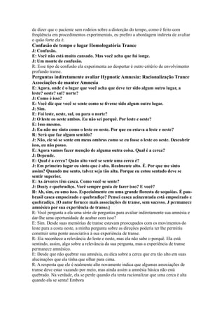 de dizer que o paciente sem rodeios sobre a distorção do tempo, como é feito com
freqüência em procedimentos experimentais, eu prefiro a abordagem indireta de avaliar
o quão forte ela é.
Confusão de tempo e lugar Homologatória Trance
J: Confusão.
E: Você não está muito cansado. Mas você acha que foi longe.
J: Um monte de confusão.
R: Esse tipo de confusão ela experimenta ao despertar é outro critério de envolvimento
profundo transe.
Perguntas indiretamente avaliar Hypnotic Amnesia: Racionalização Trance
Associações de manter Amnesia
E: Agora, onde é o lugar que você acha que deve ter sido algum outro lugar, a
leste? oeste? sul? norte?
J: Como é isso?
E: Você diz que você se sente como se tivesse sido algum outro lugar.
J: Sim.
E: Foi leste, oeste, sul, ou para o norte?
J: O leste eo oeste ambos. Eu não sei porquê. Por leste e oeste?
E: Isso mesmo.
J: Eu não me sinto como o leste eo oeste. Por que eu estava a leste e oeste?
R: Será que faz algum sentido?
J: Não, ele só se sente em meus ombros como se eu fosse o leste eo oeste. Descobrir
isso, eu não posso.
E: Agora vamos fazer menção de alguma outra coisa. Qual é a cerca?
J: Depende.
E: Qual é a cerca? Quão alto você se sente uma cerca é?
J: Em primeiro lugar eu sinto que é alto. Realmente alto. É. Por que me sinto
assim? Quando me sento, talvez seja tão alta. Porque eu estou sentado deve se
sentir superior.
E: As árvores têm casca. Como você se sente?
J: Dusty e quebradiço. Você sempre gosta de fazer isso? E você?
R: Ah, sim, eu amo isso. Especialmente em uma grande floresta de sequóias. É pau-
brasil casca empoeirado e quebradiço? Pensei casca acinzentada está empoeirado e
quebradiço. [O autor fornece mais associações de transe, sem sucesso. J permanece
amnésico por sua experiência de transe.]
R: Você pergunta a ela uma série de perguntas para avaliar indiretamente sua amnésia e
dar-lhe uma oportunidade de acabar com isso?
E: Sim. Desde suas memórias de transe estavam preocupados com os movimentos do
leste para a costa oeste, a minha pergunta sobre as direções poderia ter lhe permitiu
construir uma ponte associativa à sua experiência de transe.
R: Ela reconhece a relevância do leste e oeste, mas ela não sabe o porquê. Ela está
sentindo, assim, algo sobre a relevância da sua pergunta, mas a experiência de transe
permanece amnésico.
E: Desde que não quebrar sua amnésia, eu dica sobre a cerca que era tão alto em suas
alucinações que ela tinha que olhar para cima.
R: A resposta que ele é realmente alto novamente indica que algumas associações de
transe deve estar vazando por meio, mas ainda assim a amnésia básica não está
quebrado. Na verdade, ela se perde quando ela tenta racionalizar que uma cerca é alta
quando ela se senta! Embora
 