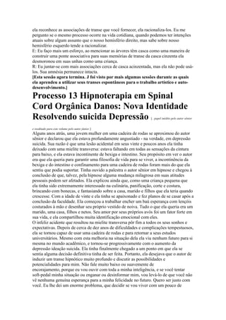 ela reconhece as associações de transe que você fornecer, ela racionaliza-los. Eu me
pergunto se o mesmo processo ocorre na vida cotidiana, quando podemos ter intenções
atuais sobre algum assunto que o nosso hemisfério direito, mas sabe sobre nosso
hemisfério esquerdo tende a racionalizar.
E: Eu faço mais um esforço, ao mencionar as árvores têm casca como uma maneira de
construir uma ponte associativa para suas memórias de transe da casca cinzenta ela
desmoronou em suas unhas como uma criança.
R: Eu juntar-se com mais associações cerca de casca acinzentada, mas ela não pode usá-
los. Sua amnésia permanece intacta.
[Esta sessão agora termina. J foi visto por mais algumas sessões durante as quais
ela aprendeu a utilizar seus transes espontâneos para o trabalho artístico e auto-
desenvolvimento.]
Processo 13 Hipnoterapia em Spinal
Cord Orgânica Danos: Nova Identidade
Resolvendo suicida Depressão [ . papel inédito pelo autor sênior
e reeditado para este volume pelo autor júnior ]
Alguns anos atrás, uma jovem mulher em uma cadeira de rodas se aproximou do autor
sênior e declarou que ela estava profundamente angustiado - na verdade, em depressão
suicida. Sua razão é que uma lesão acidental em seus vinte e poucos anos ela tinha
deixado com uma mielite transversa: estava faltando em todas as sensações da cintura
para baixo, e ela estava incontinente de bexiga e intestino. Seu propósito em ver o autor
era que ela queria para garantir uma filosofia de vida para se viver, a incontinência da
bexiga e do intestino e confinamento para uma cadeira de rodas foram mais do que ela
sentiu que podia suportar. Tinha ouvido a palestra o autor sênior em hipnose e chegou à
conclusão de que, talvez, pela hipnose alguma mudança milagrosa em suas atitudes
pessoais podem ser afetados. Ela explicou ainda que, como uma criança pequena que
ela tinha sido extremamente interessado na culinária, panificação, corte e costura,
brincando com bonecas, e fantasiando sobre a casa, marido e filhos que ela teria quando
crescesse. Com a idade de vinte e ela tinha se apaixonado e fez planos de se casar após a
conclusão da faculdade. Ela começou a trabalhar encher um baú esperança com lençóis
costurados à mão e desenhar seu próprio vestido de noiva. Tudo o que ela queria era um
marido, uma casa, filhos e netos. Seu amor por seus próprios avós foi um fator forte em
sua vida, e ela compartilhou muita identificação emocional com eles.
O infeliz acidente que resultou na mielite transversa pôr fim a todos os seus sonhos e
expectativas. Depois de cerca de dez anos de dificuldades e complicações tempestuosos,
ela se tornou capaz de usar uma cadeira de rodas e para retornar a seus estudos
universitários. Mesmo com esta melhoria na situação dela ela viu nenhum futuro para si
mesma no mundo acadêmico, e tornou-se progressivamente com o aumento da
depressão ideação suicida. Ela tinha finalmente chegado a um ponto em que ela se
sentia alguma decisão definitiva tinha de ser feita. Portanto, ela desejava que o autor de
induzir um transe hipnótico muito profundo e discutir as possibilidades e
potencialidades para mim. Não fale muito baixo ou suavemente de
encorajamento, porque eu vou ouvir com toda a minha inteligência, e se você tentar
soft-pedal minha situação ou enganar ou desinformar mim, vou levá-lo de que você não
vê nenhuma genuína esperança para a minha felicidade no futuro. Quero ser justo com
você. Eu lhe dei um enorme problema, que decidir se vou viver com um pouco de
 