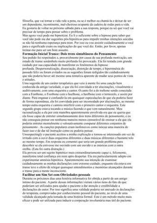 filosofia, que vai tornar a vida vale a pena, ou se é melhor eu chamá-la e deixar de ser
um dependente, incontinente, mal-cheirosa ocupante da cadeira de rodas para a vida.
Eu gostaria de voltar no próximo sábado para a sua resposta, porque eu sei que você vai
precisar de tempo para pensar sobre o problema.
Mas agora você pode me hipnotizar. Eu li o suficiente sobre a hipnose para saber que
você não pode me dar sugestões pós-hipnóticas para impedir minhas intenções suicidas
se não há nenhuma esperança para mim. Por isso eu vou assistir cuidadosamente a você
para o significado exato ou implicações do que você diz. Então, por favor, apenas
treinar-me para ser um bom assunto.
Formação Inicial Trance: Dois trens simultâneos do Pensamento
Seu pedido foi respeitados e, provavelmente por causa de sua profunda motivação, um
estado de transe sonâmbulo muito profunda foi provocado. Ela foi testada com grande
cuidado por sua capacidade de manifestar os fenômenos da hipnose
profunda. Despersonalização, dissociação, distorção de tempo, e hipermnésia do
passado feliz ou foram evitados ou as sugestões foram redigidos tão cuidadosamente
que não poderia haver até mesmo uma tentativa aparente de mudar seus pontos de vista
e atitudes.
Uma sugestão de um caráter terapêutico que veio à mente foi uma canção bem
conhecida da antiga variedade, o que ela foi convidada a ter alucinações, visualmente e
auditivamente, com uma orquestra e cantor. O canto foi a do toebone sendo conectada
com a Footbone, o Footbone com o heelbone, o heelbone com o tornozelo, e assim por
diante. Para enganar e confundir-la em quaisquer especulações de que ela poderia fazer
de forma espontânea, ela foi convidada para ser incomodado por alucinações, ao mesmo
tempo outra orquestra e cantora interferir com o primeiro cantor e orquestra. Este
segundo grupo estava tocando a música fazendo o que vem naturalmente. Meu
racionalização a ela por esta manobra aparentemente envolvida era que eu queria que
ela fosse capaz de entreter simultaneamente dois trens diferentes de pensamento, e eu
não conseguia pensar em nenhuma maneira menos censurável de ensinar a ela que ela
poderia entreter mentalmente e valorativamente comparar diferentes conjuntos de
pensamento . As canções populares eram inofensivos como inócua uma maneira de
fazer isso e de dar tal instrução como eu poderia pensar.
Unsuspectingly o paciente aceitou a minha explicação e tornou-se interessado em vez de
irritado com a ouvir duas orquestras diferentes e duas músicas diferentes e bastante tolo
ao mesmo tempo. Em resposta eu comentei que seria um grande problema para
descobrir se ela estivesse me ouvindo com um ouvido e as músicas com a outra
orelha. (Esta foi outra distração.)
Ela provou ser um sujeito hipnótico mais extraordinariamente capaz e, felizmente,
manifestou total confiança em mim após despertar. Ela era particularmente adepto em
experimentar amnésia hipnótica. Aparentemente sua intenção de examinar
cuidadosamente as minhas declarações com extremo cuidado, enquanto ela estava em
transe teve o efeito de relegar quaisquer entendimentos e memórias alcançados durante
o transe para a mente inconsciente.
Facilitar um Sim Set com Obviedades pessoais
Durante os próximos dias uma história informativa foi obtida a partir de um amigo
íntimo do paciente. A partir dessas informações vieram vários itens do fato de que
poderiam ser utilizados para ajudar o paciente a dar atenção e credibilidade a
declarações do autor. Por isso significa uma validade poderia ser anexado às declarações
do terapeuta, comprovadas por conhecimento pessoal do paciente, ao invés de uma
validade alcançado pela tomada de uma história formal. Este é um método muito mais
eficaz e pode ser utilizada para induzir a cooperação involuntária mas útil do paciente.
 