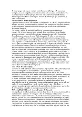R: Uma vez que este era um paciente particularmente difícil que colocou muitas
restrições em você, era particularmente importante para conseguir um sim definir por
reunir e expressar a informação que tinha uma força especial da verdade para ela
(truísmos pessoais). Quais foram alguns dos itens de informação que se reuniram, e
como você usá-los?
Formulação do plano terapêutico
O próximo sábado à tarde, com início às 13:00 e termina às 5:00 PM, foi gasto com este
paciente. No início, ela estava atento e cauteloso, mas ela logo concluiu que o autor era
totalmente honesto em suas intenções de manipulação direta, aberta e direta de seu
problema e sua tarefa.
Um esboço e análise do seu problema foi feita em uma conta de máquina de
escrever. Ela foi mostrada uma cópia separada deste material com certas frases e
sentenças omissas, e uma cópia da conta que segurava em suas mãos ficou deitada
descuidadamente em cima da mesa. A cópia completa de todos os procedimentos
propostos que planejei, sem omissões foi cuidadosamente trancado na gaveta da
mesa. O material editado havia sido redigido para omitir qualquer uso de tais palavras
como sugestões de caráter terapêutico, racionalização, e desavisados como partes da
análise geral de sua personagem. Em outras palavras, o objetivo era convencê-la de que
seus desejos estavam sendo atendidas exatamente como ela exigiu e que eu estava
buscando apenas a sua ratificação da minha compreensão de seus desejos. Ela leu o
material datilografado cuidadosamente, concordou que o material que eu tinha atribuído
a ela em minhas citações resumidos de forma adequada seus pensamentos e desejos, e
concordamos que, se eu quisesse, eu poderia prosseguir. Em seguida, ela o interrompeu,
no entanto, de perguntar o que eu pretendia fazer com a minha conta datilografado, a
que a resposta foi dada de que, se ela decidiu a filosofia de vida que eu oferecido valeu
a pena, eu gostaria de publicar um relato do meu trabalho com ela, mas que, se ela
achou insatisfatória, eu iria certamente querem descartá-lo - o que mais! Isto, afirmou,
parecia mais razoável (ela não percebeu que a irreverência do que outra coisa era uma
parada eficaz a essa linha de investigação).
Dois Níveis de Comunicação
Enquanto ela ainda estava em estado de vigília, a explicação foi, então, uma vez que ela
pode e deve despertar do estado de transe a qualquer momento que fosse
necessário. Deliberadamente as palavras como consideradas por ela não foram
adicionados. A implicação era lá por sua mente inconsciente, pois sua mente consciente
a instrução implícita qualquer momento, que foi considerado por ela ser necessário. Se
eu tivesse verbalizado como considerado por ela, seria aceita por sua mente
inconsciente também, e um cuidadoso processo de avaliação inconsciente seria
necessária. Eu queria, no entanto, para limitar seu inconsciente apenas para as palavras
usadas. O inconsciente é literal e tende a aceitar apenas o que é dito. Este é o
paciente não podia apreciar, e, portanto, ela aceitou de boa fé exatamente o que foi dito
de forma acrítica, em ambos os níveis conscientes e inconscientes.
A Double Bind Utilizando Inquisitiveness do Paciente
Em seguida, ela foi informada de que ela seria dado - talvez de forma sistemática, talvez
aleatoriamente - uma série de vantagens e fins de informação válida, curioso e
interessante, e que sua tarefa seria a de tirar de tudo isso o significado mais satisfatório
para ela . (Assim, não havia nenhum indício de que a ordem de apresentação de idéias
pode ser deliberada em importância e dispostos em um fim de efetuar certos resultados.)
Mais uma vez ela concordou, pensativo, mas sem ser dado muito tempo para reflexão.
Em seguida, ela foi informada de que estas mesmas explicações seria repetido a ela no
estado de transe profundo, talvez não na totalidade integral das palavras ditas, mas em
 