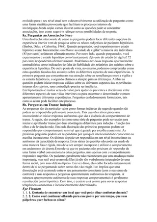 evoluído para o seu nível atual sem o desenvolvimento ea utilização de perguntas como
uma forma sintática provocante que facilitam os processos internos de
investigação.Nesta seção vamos ilustrar como as questões pode se concentrar
associações, bem como sugerir e reforçar novas possibilidades de resposta.
8a. Perguntas ao Associações Foco
Uma ilustração interessante de como as perguntas podem focar diferentes aspectos da
experiência interior vem de pesquisa sobre os relatos subjetivos de pacientes hipnóticos
(Barber, Dalai, e Calverley, 1968). Quando perguntado, você experimentou o estado
hipnótico como basicamente semelhante ao estado de vigília? a maioria dos indivíduos
(83 por cento) relataram afirmativamente. Por outro lado, quando perguntados, você
experimentou o estado hipnótico como basicamente diferente do estado de vigília? 72
por cento responderam afirmativamente. Poderíamos ter essas respostas aparentemente
contraditórias como indicações de falta de fiabilidade dos relatórios dos sujeitos sobre a
experiência hipnótica. De outro ponto de vista, no entanto, podemos compreender como
estas questões focadas dos assuntos sobre os diferentes aspectos de suas experiências. A
primeira pergunta que concentraram sua atenção sobre as semelhanças entre a vigília e
os estados hipnóticos, o segundo chamou a atenção para as diferenças. Ambas as
questões podem iniciar respostas válidas sobre os diferentes aspectos das experiências
internas dos sujeitos, sem contradição precisa ser implícita.
Em hipnoterapia é muitas vezes de valor para ajudar os pacientes a discriminar entre
diferentes aspectos de suas vidas interiores ou para encontrar o denominador comum
aparentemente diferentes experiências. Perguntas cuidadosamente formulados, tais
como o acima pode facilitar este processo.
8b. Perguntas em Trance Indução
As perguntas são de particular valor como formas indiretas de sugestão quando não
podem ser respondidas pela mente consciente. Tais questões ativar processos
inconscientes e iniciar respostas autônomas que são a essência do comportamento de
transe. A seguir, são exemplos de como uma série de perguntas pode ser usado para
iniciar e aprofundar transe por duas abordagens diferentes para indução - fixação dos
olhos e de levitação mão. Em cada ilustração das primeiras perguntas podem ser
respondidas por comportamento sensível que é guiado por escolha consciente. As
próximas perguntas podem ser respondidas por qualquer intencionalidade consciente ou
escolha inconsciente. Os últimos só pode ser respondida em um nível inconsciente ou
autônomo da capacidade de resposta. Estas séries de questões não pode ser usado de
uma maneira fixa e rígida, mas deve ser sempre incorporar e utilizar o comportamento
em andamento do doente.Entende-se que os pacientes não precisam de responder de
uma forma verbal convencional a estas perguntas, mas apenas com o comportamento
responsivo sugerido. Os pacientes geralmente não reconhecem que uma mudança muito
importante, mas sutil está ocorrendo.Eles já não são verbalmente interagindo de uma
forma social, com suas defesas típicas. Em vez disso, eles estão focados intensamente
dentro de si se perguntando sobre como eles vão reagir. Isto implica que uma
dissociação está ocorrendo entre o seu pensamento consciente (com o seu senso de
controle) e suas respostas a perguntas aparentemente autônomos do terapeuta. A
natureza aparentemente autónoma de suas respostas comportamentais é geralmente
reconhecido como hipnótico. Com isso, o cenário está pronto para novas respostas
terapêuticas autônomas e inconscientemente determinados.
Eye Fixation
1. 1. 1. Gostaria de encontrar um local que você pode olhar confortavelmente?
2. 2. 2. Como você continuar olhando para esse ponto por um tempo, que suas
pálpebras quer fechou os olhos?
 