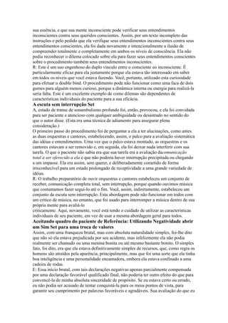 sua essência, e que sua mente inconsciente pode verificar seus entendimentos
inconscientes contra seus queridos conscientes. Assim, por um texto incompleto das
instruções e pelo pedido que ela verifique seus entendimentos inconscientes contra seus
entendimentos conscientes, ela foi dada novamente e intencionalmente a ilusão de
compreender totalmente e completamente em ambos os níveis de consciência. Ela não
podia reconhecer o dilema colocado sobre ela para fazer seus entendimentos conscientes
sobre o procedimento também seus entendimentos inconscientes.
R: Este é um uso engenhoso do duplo vínculo entre o consciente eo inconsciente. É
particularmente eficaz para ela justamente porque ela estava tão interessado em saber
em todos os níveis que você estava fazendo. Você, portanto, utilizado esta curiosidade
para efetuar o double bind. O procedimento pode não funcionar como uma faca de dois
gumes para alguém menos curioso, porque a dinâmica interna ou energia para realizá-la
seria falta. Este é um excelente exemplo de como dilemas são dependentes de
características individuais do paciente para a sua eficácia.
A escuta sem interrupção Set
A, estado de transe de sonambulismo profundo foi, então, provocou, e ela foi convidada
para ser paciente e atencioso com qualquer ambiguidade ou desastrado no sentido do
que o autor disse. (Esta era uma técnica de adiamento para assegurar plena
consideração.)
O primeiro passo do procedimento foi de perguntar a ela a ter alucinações, como antes
as duas orquestras e cantores, estabelecendo, assim, o palco para a avaliação sistemática
das idéias e entendimentos. Uma vez que o palco estava montado, as orquestras e os
cantores estavam a ser removido e, em seguida, ela foi deixar nada interferir com sua
tarefa. O que o paciente não sabia era que sua tarefa era a avaliação dacomunicação
total a ser oferecido a ela e que não poderia haver interrupção precipitada ou chegando
a um impasse. Ela era assim, sem querer, e deliberadamente cometido de forma
irreconhecível para um estado prolongado de receptividade a uma grande variedade de
idéias.
R: O trabalho preparatório de ouvir orquestras e cantores estabeleceu um conjunto de
receber, comunicação completa total, sem interrupção, porque quando ouvimos música
que costumamos fazer segui-lo até o fim. Você, assim, indiretamente, estabeleceu um
conjunto de escuta sem interrupção. Esta abordagem pode não funcionar em todos com
um crítico de música, no entanto, que foi usado para interromper a música dentro de sua
própria mente para avaliá-lo
criticamente. Aqui, novamente, você está tendo o cuidado de utilizar as características
individuais de seu paciente, em vez de usar a mesma abordagem geral para todos.
Aceitando quadro do paciente de Referência: Utilizando Negatividade abrir
um Sim Set para uma troca de valores
Assim, com uma franqueza brutal, mas com absoluta naturalidade simples, foi-lhe dito
que não só ela estava prejudicada por seu acidente, mas infelizmente ela não podia
realmente ser chamado ou uma menina bonita ou até mesmo bastante bonito. O simples
fato, foi dito, era que ela estava definitivamente simples de recursos, que, como regra os
homens são atraídos pela aparência, principalmente, mas que foi uma sorte que ela tinha
boa inteligência e uma personalidade encantadora, embora ela estava confinado a uma
cadeira de rodas.
E: Essa início brutal, com tais declarações negativas apenas parcialmente compensada
por uma declaração favorável qualificado final, não poderia ter outro efeito do que para
convencê-la de minha absoluta sinceridade de propósito. Se eu estava certo ou errado,
eu não podia ser acusado de tentar conquistá-la para os meus pontos de vista, para
garantir seu cumprimento por palavras favoráveis e agradáveis. Sua avaliação do que eu
 