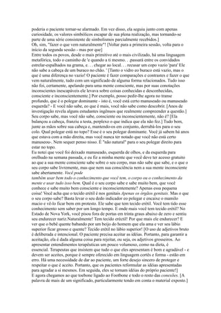 poderia o paciente tornar-se alarmado. Em vez disso, ela seguiu junto com apenas
curiosidade, os valores simbólicos escapar de sua plena realização, mas tornando-se
parte de uma série consistente de simbolismos parcialmente recebidos.]
Oh, sim, "fazer o que vem naturalmente"! [Voltar para a primeira sessão, volta para o
início da segunda sessão - mas por que]
Entre todos os povos, desde o mais primitivo até o mais civilizado, há uma linguagem
metafórica, todo o caminho de 'e quando a ti mesmo. . .passará entre os convidados
estrelar-espalhados na grama, e. . . chegar ao local. . . recusar um copo vazio 'para' Ele
não sabe a cabeça de um buraco no chão. ' [Tanto o vidro eo buraco está vazio, mas o
que é uma diferença no vazio! O paciente é fazer comparações e contrastes e fazer o que
vem naturalmente, tudo com um significado de alguma forma relacionados. Tudo isso
não foi, certamente, apelando para uma mente consciente, mas por suas conotações
inconscientes inescapáveis ele levava sobre coisas conhecidas e desconhecidas,
consciente e inconscientemente.] Por exemplo, posso pedir-lhe agora no transe
profundo, que é o polegar dominante - isto é, você está certo manuseado ou manuseado
esquerda? - E você não sabe, eo que é mais, você não sabe como descobrir. [Anos de
investigação revela alguns estudantes ingênuos que realmente compreender a questão.]
Seu corpo sabe, mas você não sabe, consciente ou inconscientemente, não é? [Ela
balançou a cabeça, franziu a testa, perplexo o que indica que ela não fez.] Tudo bem,
junte as mãos sobre sua cabeça e, mantendo-os em conjunto, derrubá-los para o seu
colo. Qual polegar está no topo? Esse é o seu polegar dominante. Você já sabem há anos
que estava com a mão direita, mas você nunca ter notado que você não está certo
manuseou-. Nem sequer penso nisso. É "não natural" para o seu polegar direito para
estar no topo.
Eu notei que você foi deixado manuseado, esquerda de olhos, e da esquerda para
orelhudo na semana passada, e eu fiz a minha mente que você deve ter acesso gratuito
ao que a sua mente consciente sabe sobre o seu corpo, mas não sabe que sabe, e o que o
seu corpo sabe livremente, mas que nem sua consciência nem a sua mente inconsciente
sabe abertamente. Você pode
também usar bem todo o conhecimento que você tem, o corpo ou o conhecimento da
mente e usar tudo isso bem. Qual é o seu corpo sabe e sabe muito bem, que você
conhece e sabe muito bem consciente e inconscientemente? Apenas essa pequena
coisa! Você acha que o tecido erétil é nos genitais Apenas os órgãos genitais. Mas o que
o seu corpo sabe? Basta levar o seu dedo indicador eo polegar e encaixe o mamilo
macio e vê-lo ficar bem em protesto. Ele sabe que tem tecido erétil. Você tem tido esse
conhecimento sem saber por um longo tempo. E onde mais você tem tecido erétil? No
Estado de Nova York, você pisou fora de portas em trinta graus abaixo de zero e sentiu
seu endurecer nariz.Naturalmente! Tem tecido eréctil! Por que mais ele endurecer? E
ver que o bebê quente babando por um beijo do homem que ela ama e ver seu lábio
superior ficar grosso e quente? Tecido erétil no lábio superior! [O uso de adjetivos bruto
é deliberada e intencional. O paciente precisa aceitar as idéias. Portanto, para garantir a
aceitação, ela é dada alguma coisa para rejeitar, ou seja, os adjetivos grosseiros. Ao
apresentar entendimentos terapêuticas um pouco volumoso, como na dieta, é
essencial. Terapeutas que insistem que tudo o que eles apresentam é bom e agradável - e
devem ser aceites, porque é sempre oferecido em linguagem cortês e forma - estão em
erro. Há uma necessidade de dar ao paciente, um forte desejo sincero de proteger e
respeitar o que é aceito. Portanto, que os pacientes reformular as idéias apresentadas
para agradar a si mesmos. Em seguida, eles se tornam idéias do próprio paciente!]
E agora chegamos ao que toebone ligado ao Footbone e todo o resto das conexões. [A
palavra de mais de um significado, particularmente tendo em conta o material exposto.]
 