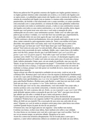 Deixe-me palavra-los! Os genitais externos são ligados aos órgãos genitais internos, e
os órgãos genitais internos estão conectados aos ovários, e os ovários são ligados com
as supra-renais, e as glândulas supra-renais são ligados com o sistema de cromafina, e o
sistema de cromafina está ligado com as mamas e o mamas estão conectadas com as
paratireóides, da tireóide e está relacionado com o corpo carotídeo, eo corpo carotídeo
está conectado com o corpo pituitário, eo sistema de todas essas glândulas endócrinas
está conectado com todos os sentimentos sexuais, e todos os seus sentimentos sexuais
são ligados com todos os seus outros sentimentos, e se você não acredita, deixe algum
homem que você gosta tocar seus seios nus e você sente a sensação de calor,
embaraçado em seu rosto e seus sentimentos sexuais. Então você vai saber que cada
palavra que eu disse é verdade, e se você não fizer isso acredito que, experimentá-lo,
mas o profundo rubor em seu rosto agora diz que você sabe que é assim.
'' Então continuar a dormir profundamente, leia com atenção cada palavra que eu vos
disse, tentar contestá-la, para argumentar contra ela. Tente o seu melhor nível para
discordar, mas quanto mais você tenta, mais você vai perceber que eu estou certo.
E que bom que vai fazer por você? Você! Quer dizer que você? Basta parar e
pensar! Você entra em uma casa! Lá está um bebê, efface sujo, desgrenhado de cabelo,
suas luzes rosto escorrendo de nariz, molhado, fedido, sujo, e para cima e ele toddles
para você tão feliz, porque elesabe que é um bebê bonito e que você será feliz que
gostar e que você vai querer pegá-lo. Você sabe o que você vai fazer! O mesmo
acontece com o bebê! Você não pode ajudar a si mesmo. [A declaração negativa com
um significado positivo.] E então você entra em uma outra casa e lá está uma criança
linda, cabelos penteados, limpo, puro, em um estado de perfeição, mas sua cara diz:
'Quem, só que na terra que semprequerem me pegar? " Certamente você não fizer isso,
você concorda com a criança, e você quer encontrar os pais e colocá-las em torno de
maltratar a criança, porque você não quiser ser recebido de novo, nunca mais, por que
criança dessa maneira.
Agora colocar um olhar de expectativa sonhador em seu rosto, vestir-se um ar de
confiança feliz. Romance para você está ao virar da esquina [a declaração fundamental],
eu não sei o que canto [a afirmação de que deixa a questão indecidível e, portanto, exige
uma análise mais aprofundada], mas é ao virar da esquina! Nunca se esqueça que há um
para cada Rachel Reuben e Reuben para cada Rachel, e cada Jean tem sua Jock e cada
Jock tem seu Jean, e na esquina é o seu "John Anderson, minha Jo.
Uma duvido que você vai ter, mas, naturalmente, você está errado! Seu corpo sabe, o
mesmo acontece com a sua mente consciente, o mesmo acontece com sua mente
inconsciente. Só você, a pessoa, não sei. Então, eu vou responder o que você é tolo! [Ela
pode defender apenas contra a acusação de que ela é um "tolo", mas para isso ela tem
que admitir que ela sabe o verdade de que o autor está prestes a dizer.]
Existe alguma coisa mais do que êxtase primeiro beijo doce da donzela de amor
verdadeiro? Poderia haver um orgasmo melhor? Ou a primeira apreensão dos pequenos
lábios do bebê em seu mamilo! Ou a escavação de seus seios nus, pela mão de seu
amor? Alguma vez você já sentiu os arrepios correr para cima e para baixo sua coluna
vertebral quando beijou na parte de trás do seu pescoço?
O homem tem, mas um lugar para ter um orgasmo - uma mulher tem muitos.
Continue seu transe, avaliar essas idéias, fazer nenhum erro sobre a sua validade.
Às cinco horas eu vou transar com você até o carro que é que você escolher. Você vai
me ver ao mesmo tempo, no próximo sábado. Desperta-se no carro.
Assim foi a entrevista terminou abruptamente. Ela foi levada para o carro que o
esperava, e autor sênior admoestou silêncio ao condutor por um dedo em seus lábios.
 