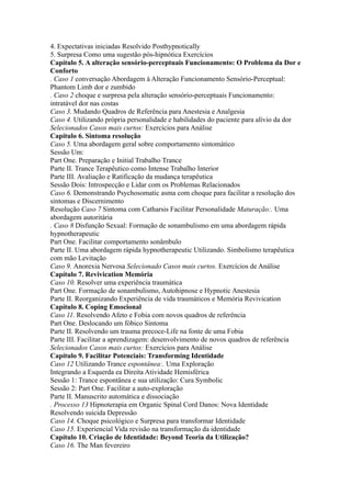 4. Expectativas iniciadas Resolvido Posthypnotically
5. Surpresa Como uma sugestão pós-hipnótica Exercícios
Capítulo 5. A alteração sensório-perceptuais Funcionamento: O Problema da Dor e
Conforto
. Caso 1 conversação Abordagem à Alteração Funcionamento Sensório-Perceptual:
Phantom Limb dor e zumbido
. Caso 2 choque e surpresa pela alteração sensório-perceptuais Funcionamento:
intratável dor nas costas
Caso 3. Mudando Quadros de Referência para Anestesia e Analgesia
Caso 4. Utilizando própria personalidade e habilidades do paciente para alívio da dor
Selecionados Casos mais curtos: Exercícios para Análise
Capítulo 6. Sintoma resolução
Caso 5. Uma abordagem geral sobre comportamento sintomático
Sessão Um:
Part One. Preparação e Initial Trabalho Trance
Parte II. Trance Terapêutico como Intense Trabalho Interior
Parte III. Avaliação e Ratificação da mudança terapêutica
Sessão Dois: Introspecção e Lidar com os Problemas Relacionados
Caso 6. Demonstrando Psychosomatic asma com choque para facilitar a resolução dos
sintomas e Discernimento
Resolução Caso 7 Sintoma com Catharsis Facilitar Personalidade Maturação:. Uma
abordagem autoritária
. Caso 8 Disfunção Sexual: Formação de sonambulismo em uma abordagem rápida
hypnotherapeutic
Part One. Facilitar comportamento sonâmbulo
Parte II. Uma abordagem rápida hypnotherapeutic Utilizando. Simbolismo terapêutica
com mão Levitação
Caso 9. Anorexia Nervosa Selecionado Casos mais curtos. Exercícios de Análise
Capítulo 7. Revivication Memória
Caso 10. Resolver uma experiência traumática
Part One. Formação de sonambulismo, Autohipnose e Hypnotic Anestesia
Parte II. Reorganizando Experiência de vida traumáticos e Memória Revivication
Capítulo 8. Coping Emocional
Caso 11. Resolvendo Afeto e Fobia com novos quadros de referência
Part One. Deslocando um fóbico Sintoma
Parte II. Resolvendo um trauma precoce-Life na fonte de uma Fobia
Parte III. Facilitar a aprendizagem: desenvolvimento de novos quadros de referência
Selecionados Casos mais curtos: Exercícios para Análise
Capítulo 9. Facilitar Potenciais: Transforming Identidade
Caso 12 Utilizando Trance espontânea:. Uma Exploração
Integrando a Esquerda ea Direita Atividade Hemisférica
Sessão 1: Trance espontânea e sua utilização: Cura Symbolic
Sessão 2: Part One. Facilitar a auto-exploração
Parte II. Manuscrito automática e dissociação
. Processo 13 Hipnoterapia em Organic Spinal Cord Danos: Nova Identidade
Resolvendo suicida Depressão
Caso 14. Choque psicológico e Surpresa para transformar Identidade
Caso 15. Experiencial Vida revisão na transformação da identidade
Capítulo 10. Criação de Identidade: Beyond Teoria da Utilização?
Caso 16. The Man fevereiro
 