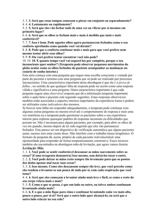3. 3. 3. Será que essas tampas começam a piscar em conjunto ou separadamente?
4. 4. 4. Lentamente ou rapidamente?
5. 5. 5. Será que eles vão fechar tudo de uma vez ou vibrar por si mesmos em
primeiro lugar?
6. 6. 6. Será que os olhos se fecham mais e mais à medida que mais e mais
confortável?
7. 7. 7. Isso é bom. Pode aqueles olhos agora permanecem fechados como o seu
conforto aprofunda como quando você vai dormir?
8. 8. 8. Pode que o conforto continuar mais e mais para que você prefere nem
mesmo tentar abrir seus olhos?
9. 9. 9. Ou você prefere tentar encontrar você não pode?
10. 10. 10. E quanto tempo você vai esquecê-los por completo, porque o seu
inconsciente quer sonhar? (Terapeuta pode observar pequenos movimentos do
globo ocular como os olhos fechados do paciente acompanhar as mudanças no
cenário de sonho interior.)
Esta série começa com uma pergunta que requer uma escolha consciente e vontade por
parte do paciente e termina com uma pergunta que só pode ser realizado por processos
inconscientes. Uma característica importante desta abordagem é que ela é à prova de
falhas , no sentido de que qualquer falta de resposta pode ser aceito como uma resposta
válida e significativa a uma pergunta. Outra característica importante é que cada
pergunta sugere uma observável resposta que dá a informação terapeuta importante
sobre o quão bem o paciente está seguindo sugestões. Estas respostas observáveis
também estão associados a aspectos internos importantes da experiência transe e podem
ser utilizados como indicadores dos mesmos.
Se houver uma falha em responder adequadamente, o terapeuta pode continuar com
algumas outras perguntas no mesmo nível até o comportamento de resposta é mais uma
vez manifesta ou o terapeuta pode questionar os pacientes sobre a sua experiência
interior para explorar quaisquer padrões de respostas incomuns ou dificuldades que
possam ter. Não é incomum para alguns pacientes, por exemplo, para abrir os olhos de
vez em quando, mesmo depois de ter sido sugerido que eles vão permanecer
fechados. Este parece ser um dispositivo de verificação automática que alguns pacientes
usam, mesmo sem estar ciente disso. Não interfere com o trabalho transe terapêutico. O
formato de pergunta dá, assim, próprio de cada paciente individualidade uma
oportunidade para responder de forma terapeuticamente construtivo. Esses recursos
também são encontrados na abordagem mão-de levitação, que agora vamos ilustrar.
Levitação Mão
1. 1. 1. Você pode se sentir confortável descansar as mãos suavemente sobre as
coxas? [Como terapeuta demonstra] Isso mesmo, sem deixá-los tocar o outro.
2. 2. 2. Você pode deixar as mãos resto sempre tão levemente para que as pontas
dos dedos apenas mal tocar suas coxas?
3. 3. 3. Isso mesmo. Como eles descansam sempre tão leve, que você percebe como
eles tendem a levantar-se um pouco de tudo por si, com cada respiração que você
toma?
4. 4. 4. Será que eles começam a levantar ainda mais leve e fácil, se como o resto do
seu corpo relaxa mais e mais?
5. 5. 5. Como o que se passa, é que um lado ou outro, ou talvez ambos continuam
levantando ainda mais?
6. 6. 6. E o que a mão fique para cima e continuar levantando cada vez mais alto,
pouco a pouco, por si só? Será que o outro lado quer alcançá-lo, ou será que o
outro lado relaxar no seu colo?
 
