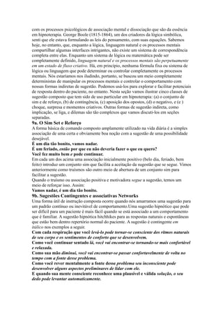 com os processos psicológicos de associação mental e dissociação que são da essência
em hipnoterapia. George Boole (1815-1864), um dos criadores da lógica simbólica,
senti que ele estava formulando as leis do pensamento, com suas equações. Sabemos
hoje, no entanto, que, enquanto a lógica, linguagem natural e os processos mentais
compartilhar algumas interfaces intrigantes, não existe um sistema de correspondência
completa entre elas. Enquanto um sistema de lógica ou matemática pode ser
completamente definido, linguagem natural e os processos mentais são perpetuamente
em um estado de fluxo criativo. Há, em princípio, nenhuma fórmula fixa ou sistema de
lógica ou linguagem que pode determinar ou controlar completamente os processos
mentais. Nós estaríamos nos iludindo, portanto, se buscou um meio completamente
deterministas de manipular os processos mentais e controlar o comportamento com
nossas formas indiretas de sugestão. Podemos usá-los para explorar e facilitar potenciais
de resposta dentro do paciente, no entanto. Nesta seção vamos ilustrar cinco classes de
sugestão composto que tem sido de uso particular em hipnoterapia: (a) o conjunto de
sim e de reforço, (b) de contingência, (c) aposição dos opostos, (d) o negativo, e (e )
choque, surpresa e momentos criativos. Outras formas de sugestão indireta, como
implicação, se liga, e dilemas são tão complexos que vamos discuti-los em seções
separadas.
9a. O Sim Set e Reforço
A forma básica de comando composto amplamente utilizado na vida diária é a simples
associação de uma certa e obviamente boa noção com a sugestão de uma possibilidade
desejável.
É um dia tão bonito, vamos nadar.
É um feriado, então por que eu não deveria fazer o que eu quero?
Você fez muito bem e pode continuar.
Em cada um dos acima uma associação inicialmente positivo (belo dia, feriado, bem
feito) introduz um conjunto sim que facilita a aceitação da sugestão que se segue. Vimos
anteriormente como truísmos são outro meio de abertura de um conjunto sim para
facilitar a sugestão.
Quando o truísmo ou associação positiva e motivadora segue a sugestão, temos um
meio de reforçar isso. Assim:
Vamos nadar, é um dia tão bonito.
9b. Sugestões Contingentes e associativas Networks
Uma forma útil de instrução composta ocorre quando nós amarramos uma sugestão para
um padrão contínuo ou inevitável de comportamento.Uma sugestão hipnótico que pode
ser difícil para um paciente é mais fácil quando se está associado a um comportamento
que é familiar. A sugestão hipnótica hitchhikes para as respostas naturais e espontâneas
que estão bem dentro repertório normal do paciente. A sugestão é contingente em
itálico nos exemplos a seguir.
Com cada respiração que você levá-lo pode tornar-se consciente dos ritmos naturais
de seu corpo e os sentimentos de conforto que se desenvolvem.
Como você continuar sentado lá, você vai encontrar-se tornando-se mais confortável
e relaxada.
Como sua mão diminui, você vai encontrar-se passar confortavelmente de volta no
tempo com a fonte desse problema.
Como você rever mentalmente a fonte desse problema seu inconsciente pode
desenvolver alguns aspectos preliminares de lidar com ele.
E quando sua mente consciente reconhece uma plausível e válida solução, o seu
dedo pode levantar automaticamente.
 