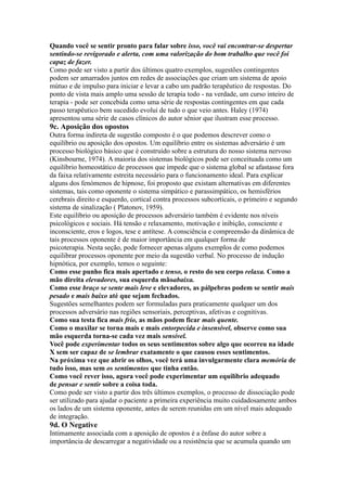 Quando você se sentir pronto para falar sobre isso, você vai encontrar-se despertar
sentindo-se revigorado e alerta, com uma valorização do bom trabalho que você foi
capaz de fazer.
Como pode ser visto a partir dos últimos quatro exemplos, sugestões contingentes
podem ser amarrados juntos em redes de associações que criam um sistema de apoio
mútuo e de impulso para iniciar e levar a cabo um padrão terapêutico de respostas. Do
ponto de vista mais amplo uma sessão de terapia todo - na verdade, um curso inteiro de
terapia - pode ser concebida como uma série de respostas contingentes em que cada
passo terapêutico bem sucedido evolui de tudo o que veio antes. Haley (1974)
apresentou uma série de casos clínicos do autor sênior que ilustram esse processo.
9c. Aposição dos opostos
Outra forma indireta de sugestão composto é o que podemos descrever como o
equilíbrio ou aposição dos opostos. Um equilíbrio entre os sistemas adversário é um
processo biológico básico que é construído sobre a estrutura do nosso sistema nervoso
(Kinsbourne, 1974). A maioria dos sistemas biológicos pode ser conceituada como um
equilíbrio homeostático de processos que impede que o sistema global se afastasse fora
da faixa relativamente estreita necessário para o funcionamento ideal. Para explicar
alguns dos fenómenos de hipnose, foi proposto que existam alternativas em diferentes
sistemas, tais como oponente o sistema simpático e parassimpático, os hemisférios
cerebrais direito e esquerdo, cortical contra processos subcorticais, o primeiro e segundo
sistema de sinalização ( Platonov, 1959).
Este equilíbrio ou aposição de processos adversário também é evidente nos níveis
psicológicos e sociais. Há tensão e relaxamento, motivação e inibição, consciente e
inconsciente, eros e logos, tese e antítese. A consciência e compreensão da dinâmica de
tais processos oponente é de maior importância em qualquer forma de
psicoterapia. Nesta seção, pode fornecer apenas alguns exemplos de como podemos
equilibrar processos oponente por meio da sugestão verbal. No processo de indução
hipnótica, por exemplo, temos o seguinte:
Como esse punho fica mais apertado e tenso, o resto do seu corpo relaxa. Como a
mão direita elevadores, sua esquerda mãoabaixa.
Como esse braço se sente mais leve e elevadores, as pálpebras podem se sentir mais
pesado e mais baixo até que sejam fechados.
Sugestões semelhantes podem ser formuladas para praticamente qualquer um dos
processos adversário nas regiões sensoriais, perceptivas, afetivas e cognitivas.
Como sua testa fica mais frio, as mãos podem ficar mais quente.
Como o maxilar se torna mais e mais entorpecida e insensível, observe como sua
mão esquerda torna-se cada vez mais sensível.
Você pode experimentar todos os seus sentimentos sobre algo que ocorreu na idade
X sem ser capaz de se lembrar exatamente o que causou esses sentimentos.
Na próxima vez que abrir os olhos, você terá uma invulgarmente clara memória de
tudo isso, mas sem os sentimentos que tinha então.
Como você rever isso, agora você pode experimentar um equilíbrio adequado
de pensar e sentir sobre a coisa toda.
Como pode ser visto a partir dos três últimos exemplos, o processo de dissociação pode
ser utilizado para ajudar o paciente a primeira experiência muito cuidadosamente ambos
os lados de um sistema oponente, antes de serem reunidas em um nível mais adequado
de integração.
9d. O Negative
Intimamente associada com a aposição de opostos é a ênfase do autor sobre a
importância de descarregar a negatividade ou a resistência que se acumula quando um
 
