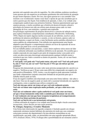 paciente está seguindo uma série de sugestões. Na vida cotidiana, podemos reconhecer
como pessoas que são negativas ou resistentes geralmente têm uma história de sensação
de que foram impostas a muito. Por isso, eles agora querem ter o seu caminho! Eles
resistem a ser overdirected e muitas vezes fazer o oposto do que eles acreditam que os
outros querem que eles façam. Esta tendência de oposição, é claro, é na verdade uma
compensação saudável para seus primeiros histórias. Natureza aparentemente quer que
sejamos pessoas, e muitos acreditam que a história do desenvolvimento cultural e
psicológica do homem tem sido um esforço para alcançar graus cada vez mais
abrangente de livre, sem restrições, e genuína auto-expressão.
Em psicólogos experimentais de pesquisa desenvolveu o conceito de inibição reativa
para explicar fenômenos comportamentais semelhantes (Woodworth e Schlosberg,
1954). Depois de repetir algumas tarefas (execução de um labirinto, resolver certos
problemas de natureza semelhante), o assunto, se rato ou homem, aparece cada vez
menos dispostos a seguir em frente, e mais facilmente aceita caminhos alternativos e
outros padrões de comportamento. Esta inibição tem aparentemente uma função
adaptativa para bloquear o comportamento anterior em favor da expressão de novas
respostas que pode levar a novas possibilidades.
Em seu trabalho prático com pacientes, o autor sênior explorou vários meios de lidar
com e realmente utilizando essa tendência inibitória ou de oposição. Ele acredita que a
simples expressão de uma negativa por parte do terapeuta muitas vezes pode servir
como um pára-raios para descarregar automaticamente qualquer inibição menor e
resistência que tem vindo a construir-se dentro do paciente. Assim, ele vai usar frases
como as seguintes:
E você pode, você pode não? Você pode tentar, não pode você? Você não pode pará-
lo, não é? Você vai, não vai você? Você faz,não é? Por que não deixar que isso
aconteça?
Pesquisas têm demonstrado um outro valor neste próximo justaposição de o positivo eo
negativo. Verificou-se que é 30 por cento mais difícil de compreender um negativo de
uma positiva (Donaldson, 1959). Assim, o uso de negativos pode apresentar confusão
que tende a depotentiate conjunto consciente limitada de um paciente para que o
trabalho interior pode ser feito.
O uso do negativo também está relacionada com uma outra forma indireta - não saber e
não fazer. Este uso do negativo pode ser muito útil e ocasional introduzido em sugestões
contingentes, como a sequência que utiliza a conjuntivo até.
Você não tem que entrar em transe até que você está realmente pronto.
Você não vai tomar uma respiração muito profunda , até que a mão toca o seu
rosto.
Você não vai realmente saber o quão confortável você pode estar em transe ,
até que o braço lentamente reduz todo o caminho para descansar em seu colo.
E você realmente não tem que fazer [resposta terapêutica] até [comportamento
inevitável no futuro próximo do paciente].
Você não vai fazê-lo até o seu inconsciente está pronto.
A última utilização do negativo é na verdade uma forma de duplo vínculo consciente-
inconsciente, vamos discutir em uma seção posterior.
9e. Choque, Surpresa, e Creative Moments
Uma forma mais interessante de sugestão composto é ilustrado quando um choque
surpreende estruturas mentais habituais dos pacientes de modo que seus conjuntos
conscientes normais são depotentiated e há uma abertura momentânea na sua
sensibilização, que pode, então, ser preenchida com uma sugestão apropriado (Rossi,
1973; Erickson e Rossi, 1976). O choque abre a possibilidade de um momento criativo
 