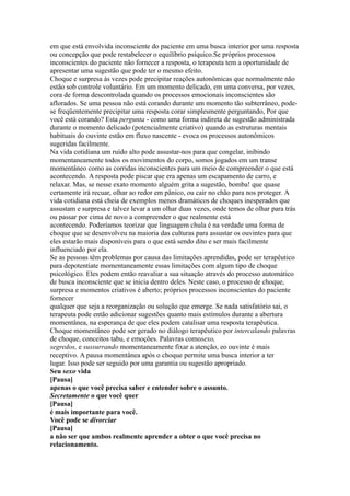 em que está envolvida inconsciente do paciente em uma busca interior por uma resposta
ou concepção que pode restabelecer o equilíbrio psíquico.Se próprios processos
inconscientes do paciente não fornecer a resposta, o terapeuta tem a oportunidade de
apresentar uma sugestão que pode ter o mesmo efeito.
Choque e surpresa às vezes pode precipitar reações autonômicas que normalmente não
estão sob controle voluntário. Em um momento delicado, em uma conversa, por vezes,
cora de forma descontrolada quando os processos emocionais inconscientes são
aflorados. Se uma pessoa não está corando durante um momento tão subterrâneo, pode-
se freqüentemente precipitar uma resposta corar simplesmente perguntando, Por que
você está corando? Esta pergunta - como uma forma indireta de sugestão administrada
durante o momento delicado (potencialmente criativo) quando as estruturas mentais
habituais do ouvinte estão em fluxo nascente - evoca os processos autonômicos
sugeridas facilmente.
Na vida cotidiana um ruído alto pode assustar-nos para que congelar, inibindo
momentaneamente todos os movimentos do corpo, somos jogados em um transe
momentâneo como as corridas inconscientes para um meio de compreender o que está
acontecendo. A resposta pode piscar que era apenas um escapamento de carro, e
relaxar. Mas, se nesse exato momento alguém grita a sugestão, bomba! que quase
certamente irá recuar, olhar ao redor em pânico, ou cair no chão para nos proteger. A
vida cotidiana está cheia de exemplos menos dramáticos de choques inesperados que
assustam e surpresa e talvez levar a um olhar duas vezes, onde temos de olhar para trás
ou passar por cima de novo a compreender o que realmente está
acontecendo. Poderíamos teorizar que linguagem chula é na verdade uma forma de
choque que se desenvolveu na maioria das culturas para assustar os ouvintes para que
eles estarão mais disponíveis para o que está sendo dito e ser mais facilmente
influenciado por ela.
Se as pessoas têm problemas por causa das limitações aprendidas, pode ser terapêutico
para depotentiate momentaneamente essas limitações com algum tipo de choque
psicológico. Eles podem então reavaliar a sua situação através do processo automático
de busca inconsciente que se inicia dentro deles. Neste caso, o processo de choque,
surpresa e momentos criativos é aberto; próprios processos inconscientes do paciente
fornecer
qualquer que seja a reorganização ou solução que emerge. Se nada satisfatório sai, o
terapeuta pode então adicionar sugestões quanto mais estímulos durante a abertura
momentânea, na esperança de que eles podem catalisar uma resposta terapêutica.
Choque momentâneo pode ser gerado no diálogo terapêutico por intercalando palavras
de choque, conceitos tabu, e emoções. Palavras comosexo,
segredos, e sussurrando momentaneamente fixar a atenção, eo ouvinte é mais
receptivo. A pausa momentânea após o choque permite uma busca interior a ter
lugar. Isso pode ser seguido por uma garantia ou sugestão apropriado.
Seu sexo vida
[Pausa]
apenas o que você precisa saber e entender sobre o assunto.
Secretamente o que você quer
[Pausa]
é mais importante para você.
Você pode se divorciar
[Pausa]
a não ser que ambos realmente aprender a obter o que você precisa no
relacionamento.
 