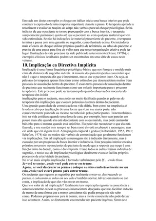 Em cada um destes exemplos o choque em itálico inicia uma busca interior que pode
conduzir à expressão de uma resposta importante durante a pausa. O terapeuta aprende a
reconhecer e avaliar as reações do corpo não-verbais para tal choque psicológico. Se há
indícios de que o paciente se tornou preocupado com a busca interior, o terapeuta
simplesmente permanece quieto até que o paciente sai com qualquer material que tem
sido estimulada. Se não há indicações de material proveniente do paciente, o terapeuta
termina a pausa com uma garantia ou sugestão, como ilustrado acima. Os iniciadores
mais eficazes de choque utilizar próprios quadros de referência, os tabus do paciente, e
precisa de uma pausa para fora do velho para que uma reorganização criativa pode ter
lugar. Ilustrações de este processo ter sido publicado anteriormente (Rossi, 1973b), e
exemplos clínicos detalhados podem ser encontrados em uma série de casos neste
volume.
10.Implicação ea Directiva Implícita
Implicação é uma forma linguística-psicológico básico que nos fornece o modelo mais
clara da dinâmica da sugestão indireta. A maioria dos psicoterapeutas concordam que
não é o que o terapeuta diz que é importante, mas o que o paciente ouve. Ou seja, as
palavras do terapeuta apenas funcionar como estímulos que desencadeiam muitos trens
pessoais de associação dentro do paciente. É esses trens pessoais de associação dentro
do paciente que realmente funcionam como um veículo importante para o processo
terapêutico. Este processo pode ser interrompido quando observações inocentes do
terapeuta têm infeliz
implicações para o paciente, mas pode ser muito facilitada quando as palavras do
terapeuta têm implicações que evocam potenciais latentes dentro do paciente.
Uma grande quantidade de comunicação na vida diária, bem como na terapêutica é
levada a cabo por implicação de uma forma que é, na sua maior parte, não
conscientemente planeada ou mesmo reconhecido pelos participantes. Testemunhamos
isso na vida cotidiana quando uma dona de casa, por exemplo, bate suas panelas um
pouco mais alto quando ela está descontente com o seu marido, mas pode cantarolar
baixinho para si mesma quando está satisfeito. Ela pode não reconhecer o que ela está
fazendo, e seu marido nem sempre sei bem como ele está recebendo a mensagem, mas
ele sente que em algum nível. A linguagem corporal e gestos (Birdwhistell, 1952, 1971;
Scheflen, 1974) são os modos não-verbais de comunicação que geralmente funcionam
via implicações. Em tal implicação a mensagem não é indicado diretamente, mas é
evocado por um progresso da busca interior e inferência. Esta pesquisa interior encaixa
próprios processos inconscientes do paciente de modo que a resposta que surge é uma
função tanto do doente, como é do terapeuta. Como todas as outras formas indiretas de
sugestão, o nosso uso de implicação psicológica idealmente evoca e facilita próprios
processos de criatividade do paciente.
No nível mais simples implicação é formado verbalmente pelo If. . . então frase.
Se você se sentar , então você pode entrar em transe.
Agora , se você descruzar as pernas e coloque as mãos confortavelmente no seu
colo, então você estará pronto para entrar transe.
Os pacientes que seguem as sugestões por realmente sentar-se, descruzando as
pernas, e colocando as mãos em seu colo é também aceitar, talvez sem muito se dar
conta, a implicação de que eles vão entrar em transe.
Qual é o valor de tal implicação? Idealmente tais implicações ignorar a consciência e
automaticamente evocar os processos inconscientes desejados que irão facilitar indução
de transe de uma forma que a mente consciente não podia porque ele não sabe
como. Podemos preparar-nos para ir dormir, mas a mente consciente não pode deixar
isso acontecer. Assim, se diretamente encomendar um paciente ingênuo, Sente-se e
 
