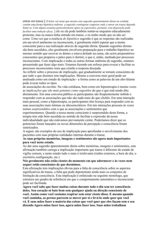 entrar em transe [ O leitor vai notar que mesmo esta sugestão aparentemente direta na verdade,
contém uma forma hipnótica indireta: a sugestão contingente composto onde e entrar em transe depende
Sente-se. Com alguns assuntos particularmente aptos ou experientes, portanto, esta disposição pode
facilitar uma indução eficaz. ] ele ou ela pode também sentar-se enquanto educadamente
protestar, mas eu nunca tinha entrado em transe, e eu tenho medo que eu não sei
como .Uma vez que a essência do hipnótico sugestão é que as respostas são realizadas
em um nível autônomo ou inconsciente, é geralmente inútil esperar que a mente
consciente para a sua realização através de sugestão direta. Quando sugestões diretas
são bem sucedidos, eles geralmente envolvem preparação para o trabalho hipnótico no
mesmo sentido que escovar os dentes e estava deitado na cama, são actos preparatórios
conscientes que preparou o palco para ir dormir, o que é, então, mediada por processos
inconscientes. Com implicação e todas as outras formas indiretas de sugestão, estamos
presumindo que fazer algo mais: Estamos fazendo um esforço para evocar e facilitar os
processos inconscientes reais que criarão a resposta desejada.
Ao refletir sobre o processo de implicação, que gradualmente se tornam conscientes de
que tudo o que dizemos tem implicações. Mesmo a conversa mais geral pode ser
analisada como um estudo de implicação - a forma como as palavras de um alto-falante
pode evocar todos os tipos
de associações do ouvinte. Na vida cotidiana, bem como em hipnoterapia é muitas vezes
as implicações que são mais potentes como sugestões do que o que está sendo dito
diretamente. Em uma conversa pública os participantes são freqüentemente inibido e
responder com as associações que não são nada mais do que clichês. Em uma interação
mais pessoal, como a hipnoterapia, os participantes têm licença para responder com as
suas associações mais íntimas ou idiossincráticos. Em tais interações pessoais às vezes
somos surpreendidos com o que as associações e sentimentos que
experimentamos. Quando a nossa mente consciente é surpreendido desta forma, a
terapia tem sido bem sucedida no sentido de facilitar a expressão da nossa
individualidade que não estávamos previamente ciente. Poderíamos dizer que os
potenciais foram lançados ou novas dimensões de percepção e consciência foram
sintetizados.
A seguir, são exemplos do uso de implicação para aprofundar o envolvimento dos
pacientes com suas próprias realidades internas durante o transe.
As suas próprias memórias, imagens e sentimentos são agora mais importantes
para você neste estado.
Ao dar uma sugestão aparentemente direta sobre memórias, imagens e sentimentos, esta
afirmação também carrega a implicação importante que transe é diferente do estado de
vigília comum, e neste estado tudo o mais é irrelevante (ruídos externos, a hora do dia, o
escritório configuração, etc.)
Nós geralmente não estão cientes do momento em que adormecer e às vezes nem
sequer estão conscientes de que dormimos.
Esta afirmação tem implicações óbvias para a falta de consciência sobre os aspectos
significativos do transe, a falta que pode depotentiate ainda mais os conjuntos de
limitação da consciência. Esta implicação é enfatizado na seguinte monólogo, que
estrutura um quadro de referência em que o comportamento automático e inconsciente
pode ser facilitada.
Agora você sabe que fazer muitas coisas durante todo o dia sem ter consciência
deles. Seu coração só bate bem sem qualquer ajuda ou direção consciente de
você. Assim como você costuma respirar sem estar ciente disso. E mesmo quando
você caminha, as pernas parecem se mover por si e levá-lo onde quer que você
vá. E suas mãos fazer a maioria das coisas que você quer que eles façam sem o seu
dizendo Agora mãos fazer isso, agora mãos fazer isso. Suas mãos trabalham
 