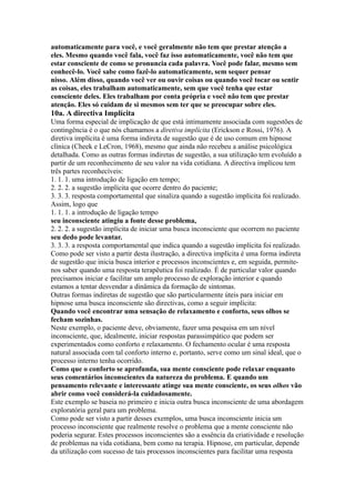 automaticamente para você, e você geralmente não tem que prestar atenção a
eles. Mesmo quando você fala, você faz isso automaticamente, você não tem que
estar consciente de como se pronuncia cada palavra. Você pode falar, mesmo sem
conhecê-lo. Você sabe como fazê-lo automaticamente, sem sequer pensar
nisso. Além disso, quando você ver ou ouvir coisas ou quando você tocar ou sentir
as coisas, eles trabalham automaticamente, sem que você tenha que estar
consciente deles. Eles trabalham por conta própria e você não tem que prestar
atenção. Eles só cuidam de si mesmos sem ter que se preocupar sobre eles.
10a. A directiva Implícita
Uma forma especial de implicação de que está intimamente associada com sugestões de
contingência é o que nós chamamos a diretiva implícita (Erickson e Rossi, 1976). A
diretiva implícita é uma forma indireta de sugestão que é de uso comum em hipnose
clínica (Cheek e LeCron, 1968), mesmo que ainda não recebeu a análise psicológica
detalhada. Como as outras formas indiretas de sugestão, a sua utilização tem evoluído a
partir de um reconhecimento de seu valor na vida cotidiana. A directiva implicou tem
três partes reconhecíveis:
1. 1. 1. uma introdução de ligação em tempo;
2. 2. 2. a sugestão implícita que ocorre dentro do paciente;
3. 3. 3. resposta comportamental que sinaliza quando a sugestão implícita foi realizado.
Assim, logo que
1. 1. 1. a introdução de ligação tempo
seu inconsciente atingiu a fonte desse problema,
2. 2. 2. a sugestão implícita de iniciar uma busca inconsciente que ocorrem no paciente
seu dedo pode levantar.
3. 3. 3. a resposta comportamental que indica quando a sugestão implícita foi realizado.
Como pode ser visto a partir desta ilustração, a directiva implícita é uma forma indireta
de sugestão que inicia busca interior e processos inconscientes e, em seguida, permite-
nos saber quando uma resposta terapêutica foi realizado. É de particular valor quando
precisamos iniciar e facilitar um amplo processo de exploração interior e quando
estamos a tentar desvendar a dinâmica da formação de sintomas.
Outras formas indiretas de sugestão que são particularmente úteis para iniciar em
hipnose uma busca inconsciente são directivas, como a seguir implícita:
Quando você encontrar uma sensação de relaxamento e conforto, seus olhos se
fecham sozinhas.
Neste exemplo, o paciente deve, obviamente, fazer uma pesquisa em um nível
inconsciente, que, idealmente, iniciar respostas parassimpático que podem ser
experimentados como conforto e relaxamento. O fechamento ocular é uma resposta
natural associada com tal conforto interno e, portanto, serve como um sinal ideal, que o
processo interno tenha ocorrido.
Como que o conforto se aprofunda, sua mente consciente pode relaxar enquanto
seus comentários inconscientes da natureza do problema. E quando um
pensamento relevante e interessante atinge sua mente consciente, os seus olhos vão
abrir como você considerá-la cuidadosamente.
Este exemplo se baseia no primeiro e inicia outra busca inconsciente de uma abordagem
exploratória geral para um problema.
Como pode ser visto a partir desses exemplos, uma busca inconsciente inicia um
processo inconsciente que realmente resolve o problema que a mente consciente não
poderia segurar. Estes processos inconscientes são a essência da criatividade e resolução
de problemas na vida cotidiana, bem como na terapia. Hipnose, em particular, depende
da utilização com sucesso de tais processos inconscientes para facilitar uma resposta
 