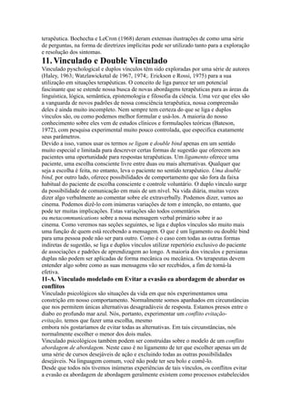 terapêutica. Bochecha e LeCron (1968) deram extensas ilustrações de como uma série
de perguntas, na forma de diretrizes implícitas pode ser utilizado tanto para a exploração
e resolução dos sintomas.
11. Vinculado e Double Vinculado
Vinculado pyschological e duplos vínculos têm sido exploradas por uma série de autores
(Haley, 1963; Watzlawicketal de 1967, 1974;. Erickson e Rossi, 1975) para a sua
utilização em situações terapêuticas. O conceito de liga parece ter um potencial
fascinante que se estende nossa busca de novas abordagens terapêuticas para as áreas da
linguística, lógica, semântica, epistemologia e filosofia da ciência. Uma vez que eles são
a vanguarda de novos padrões de nossa consciência terapêutica, nossa compreensão
deles é ainda muito incompleto. Nem sempre tem certeza do que se liga e duplos
vínculos são, ou como podemos melhor formular e usá-los. A maioria do nosso
conhecimento sobre eles vem de estudos clínicos e formulações teóricas (Bateson,
1972), com pesquisa experimental muito pouco controlada, que especifica exatamente
seus parâmetros.
Devido a isso, vamos usar os termos se ligam e double bind apenas em um sentido
muito especial e limitada para descrever certas formas de sugestão que oferecem aos
pacientes uma oportunidade para respostas terapêuticas. Um ligamento oferece uma
paciente, uma escolha consciente livre entre duas ou mais alternativas. Qualquer que
seja a escolha é feita, no entanto, leva o paciente no sentido terapêutico. Uma double
bind, por outro lado, oferece possibilidades de comportamento que são fora da faixa
habitual do paciente de escolha consciente e controle voluntário. O duplo vínculo surge
da possibilidade de comunicação em mais de um nível. Na vida diária, muitas vezes
dizer algo verbalmente ao comentar sobre ele extraverbally. Podemos dizer, vamos ao
cinema. Podemos dizê-lo com inúmeras variações de tom e intenção, no entanto, que
pode ter muitas implicações. Estas variações são todos comentários
ou metacommunications sobre a nossa mensagem verbal primário sobre ir ao
cinema. Como veremos nas seções seguintes, se liga e duplos vínculos são muito mais
uma função de quem está recebendo a mensagem. O que é um ligamento ou double bind
para uma pessoa pode não ser para outro. Como é o caso com todas as outras formas
indiretas de sugestão, se liga e duplos vínculos utilizar repertório exclusivo do paciente
de associações e padrões de aprendizagem ao longo. A maioria dos vínculos e persianas
duplas não podem ser aplicadas de forma mecânica ou mecânica. Os terapeutas devem
entender algo sobre como as suas mensagens vão ser recebidos, a fim de torná-la
efetiva.
11-A. Vinculado modelado em Evitar a evasão ea abordagem de abordar os
conflitos
Vinculado psicológicos são situações da vida em que nós experimentamos uma
constrição em nosso comportamento. Normalmente somos apanhados em circunstâncias
que nos permitem únicas alternativas desagradáveis de resposta. Estamos presos entre o
diabo eo profundo mar azul. Nós, portanto, experimentar um conflito evitação-
evitação, temos que fazer uma escolha, mesmo
embora nós gostaríamos de evitar todas as alternativas. Em tais circunstâncias, nós
normalmente escolher o menor dos dois males.
Vinculado psicológicos também podem ser construídas sobre o modelo de um conflito
abordagem de abordagem. Neste caso é no ligamento de ter que escolher apenas um de
uma série de cursos desejáveis de ação e excluindo todas as outras possibilidades
desejáveis. Na linguagem comum, você não pode ter seu bolo e comê-lo.
Desde que todos nós tivemos inúmeras experiências de tais vínculos, os conflitos evitar
a evasão ea abordagem de abordagem geralmente existem como processos estabelecidos
 