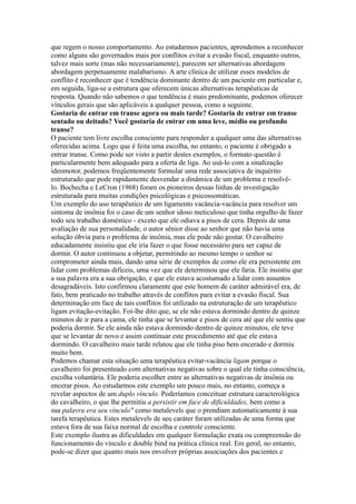que regem o nosso comportamento. Ao estudarmos pacientes, aprendemos a reconhecer
como alguns são governados mais por conflitos evitar a evasão fiscal, enquanto outros,
talvez mais sorte (mas não necessariamente), parecem ser alternativas abordagem
abordagem perpetuamente malabarismo. A arte clínica de utilizar esses modelos de
conflito é reconhecer que é tendência dominante dentro de um paciente em particular e,
em seguida, liga-se a estrutura que oferecem únicas alternativas terapêuticas de
resposta. Quando não sabemos o que tendência é mais predominante, podemos oferecer
vínculos gerais que são aplicáveis a qualquer pessoa, como a seguinte.
Gostaria de entrar em transe agora ou mais tarde? Gostaria de entrar em transe
sentado ou deitado? Você gostaria de entrar em uma leve, médio ou profundo
transe?
O paciente tem livre escolha consciente para responder a qualquer uma das alternativas
oferecidas acima. Logo que é feita uma escolha, no entanto, o paciente é obrigado a
entrar transe. Como pode ser visto a partir destes exemplos, o formato questão é
particularmente bem adequado para a oferta de liga. Ao usá-lo com a sinalização
ideomotor, podemos freqüentemente formular uma rede associativa de inquérito
estruturado que pode rapidamente desvendar a dinâmica de um problema e resolvê-
lo. Bochecha e LeCron (1968) foram os pioneiros dessas linhas de investigação
estruturada para muitas condições psicológicas e psicossomáticas.
Um exemplo do uso terapêutico de um ligamento vacância-vacância para resolver um
sintoma de insônia foi o caso de um senhor idoso meticuloso que tinha orgulho de fazer
todo seu trabalho doméstico - exceto que ele odiava a pisos de cera. Depois de uma
avaliação de sua personalidade, o autor sênior disse ao senhor que não havia uma
solução óbvia para o problema de insônia, mas ele pode não gostar. O cavalheiro
educadamente insistiu que ele iria fazer o que fosse necessário para ser capaz de
dormir. O autor continuou a objetar, permitindo ao mesmo tempo o senhor se
comprometer ainda mais, dando uma série de exemplos de como ele era persistente em
lidar com problemas difíceis, uma vez que ele determinou que ele faria. Ele insistiu que
a sua palavra era a sua obrigação, e que ele estava acostumado a lidar com assuntos
desagradáveis. Isto confirmou claramente que este homem de caráter admirável era, de
fato, bem praticado no trabalho através de conflitos para evitar a evasão fiscal. Sua
determinação em face de tais conflitos foi utilizado na estruturação de um terapêutico
ligam evitação-evitação. Foi-lhe dito que, se ele não estava dormindo dentro de quinze
minutos de ir para a cama, ele tinha que se levantar e pisos de cera até que ele sentiu que
poderia dormir. Se ele ainda não estava dormindo dentro de quinze minutos, ele teve
que se levantar de novo e assim continuar este procedimento até que ele estava
dormindo. O cavalheiro mais tarde relatou que ele tinha piso bem encerado e dormiu
muito bem.
Podemos chamar esta situação uma terapêutica evitar-vacância ligam porque o
cavalheiro foi presenteado com alternativas negativas sobre o qual ele tinha consciência,
escolha voluntária. Ele poderia escolher entre as alternativas negativas de insônia ou
encerar pisos. Ao estudarmos este exemplo um pouco mais, no entanto, começa a
revelar aspectos de um duplo vínculo. Poderíamos conceituar estrutura caracterológica
do cavalheiro, o que lhe permitiu a persistir em face de dificuldades, bem como a
sua palavra era seu vínculo'' como metalevels que o prendiam automaticamente à sua
tarefa terapêutica. Estes metalevels de seu caráter foram utilizadas de uma forma que
estava fora de sua faixa normal de escolha e controle consciente.
Este exemplo ilustra as dificuldades em qualquer formulação exata ou compreensão do
funcionamento do vínculo e double bind na prática clínica real. Em geral, no entanto,
pode-se dizer que quanto mais nos envolver próprias associações dos pacientes e
 