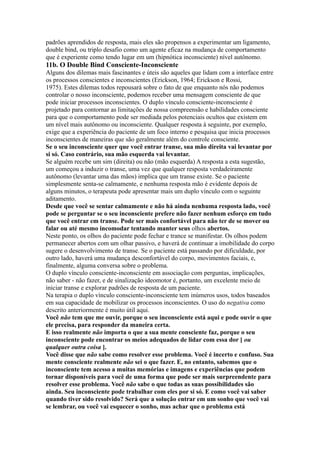 padrões aprendidos de resposta, mais eles são propensos a experimentar um ligamento,
double bind, ou triplo desafio como um agente eficaz na mudança de comportamento
que é experiente como tendo lugar em um (hipnótica inconsciente) nível autônomo.
11b. O Double Bind Consciente-Inconsciente
Alguns dos dilemas mais fascinantes e úteis são aqueles que lidam com a interface entre
os processos conscientes e inconscientes (Erickson, 1964; Erickson e Rossi,
1975). Estes dilemas todos repousará sobre o fato de que enquanto nós não podemos
controlar o nosso inconsciente, podemos receber uma mensagem consciente de que
pode iniciar processos inconscientes. O duplo vínculo consciente-inconsciente é
projetado para contornar as limitações de nossa compreensão e habilidades consciente
para que o comportamento pode ser mediada pelos potenciais ocultos que existem em
um nível mais autônomo ou inconsciente. Qualquer resposta à seguinte, por exemplo,
exige que a experiência do paciente de um foco interno e pesquisa que inicia processos
inconscientes de maneiras que são geralmente além do controle consciente.
Se o seu inconsciente quer que você entrar transe, sua mão direita vai levantar por
si só. Caso contrário, sua mão esquerda vai levantar.
Se alguém recebe um sim (direita) ou não (mão esquerda) A resposta a esta sugestão,
um começou a induzir o transe, uma vez que qualquer resposta verdadeiramente
autônomo (levantar uma das mãos) implica que um transe existe. Se o paciente
simplesmente senta-se calmamente, e nenhuma resposta mão é evidente depois de
alguns minutos, o terapeuta pode apresentar mais um duplo vínculo com o seguinte
aditamento.
Desde que você se sentar calmamente e não há ainda nenhuma resposta lado, você
pode se perguntar se o seu inconsciente prefere não fazer nenhum esforço em tudo
que você entrar em transe. Pode ser mais confortável para não ter de se mover ou
falar ou até mesmo incomodar tentando manter seus olhos abertos.
Neste ponto, os olhos do paciente pode fechar e trance se manifestar. Os olhos podem
permanecer abertos com um olhar passivo, e haverá de continuar a imobilidade do corpo
sugere o desenvolvimento de transe. Se o paciente está passando por dificuldade, por
outro lado, haverá uma mudança desconfortável do corpo, movimentos faciais, e,
finalmente, alguma conversa sobre o problema.
O duplo vínculo consciente-inconsciente em associação com perguntas, implicações,
não saber - não fazer, e de sinalização ideomotor é, portanto, um excelente meio de
iniciar transe e explorar padrões de resposta de um paciente.
Na terapia o duplo vínculo consciente-inconsciente tem inúmeros usos, todos baseados
em sua capacidade de mobilizar os processos inconscientes. O uso do negativa como
descrito anteriormente é muito útil aqui.
Você não tem que me ouvir, porque o seu inconsciente está aqui e pode ouvir o que
ele precisa, para responder da maneira certa.
E isso realmente não importa o que a sua mente consciente faz, porque o seu
inconsciente pode encontrar os meios adequados de lidar com essa dor [ ou
qualquer outra coisa ].
Você disse que não sabe como resolver esse problema. Você é incerto e confuso. Sua
mente consciente realmente não sei o que fazer. E, no entanto, sabemos que o
inconsciente tem acesso a muitas memórias e imagens e experiências que podem
tornar disponíveis para você de uma forma que pode ser mais surpreendente para
resolver esse problema. Você não sabe o que todas as suas possibilidades são
ainda. Seu inconsciente pode trabalhar com eles por si só. E como você vai saber
quando tiver sido resolvido? Será que a solução entrar em um sonho que você vai
se lembrar, ou você vai esquecer o sonho, mas achar que o problema está
 
