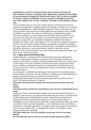 gradualmente a resolver-se de uma maneira que sua mente consciente não
pode entender? Será que a resolução venha rapidamente, enquanto bem acordado
ou em um momento tranquilo de reflexão ou devaneio? Você vai estar no trabalho
ou no lazer, compras ou dirigindo seu carro, quando você finalmente perceber
isso? Você realmente não sei, mas certamente você pode ser feliz quando a solução
vem.
Nesses exemplos pode ser visto como o duplo vínculo consciente-inconsciente em
associação com perguntas e sugestões abertas pode facilitar o que quer que as respostas
são mais adequados para a individualidade do paciente. Todos os casos graves de este
volume ilustram como esta forma de dupla ligação pode ser aplicado a uma variedade
de problemas e situações. Em todas as situações que são depotentiating padrões
conscientes, habituais, e presumivelmente mais limitadas do paciente em favor dos
processos e dos potenciais inconscientes. Se estamos dispostos a identificar esses
processos inconscientes com a atividade do hemisfério cerebral não dominante
(geralmente a direita - Galin, 1974; Hoppe, 1977) e auto-direção consciente e processos
racionais com o hemisfério cerebral dominante (geralmente o esquerdo), nós poderia
dizer que o duplo vínculo consciente-inconsciente tende a depotentiate as limitações do
hemisfério dominante e, assim, possivelmente, facilitar os potenciais do não
dominante. Este é particularmente o caso com o duplo vínculo dupla dissociação, a que
agora vamos voltar nossa atenção.
11c. A dupla dissociação Double Bind
Tradicionalmente, o conceito de dissociação foi usado como uma explicação da
hipnose. Comportamento hipnótico ou autônomo ocorre fora alcance imediato do
paciente de consciência e, portanto, está dissociada da mente consciente. O autor sênior
evoluiu muitos meios sutis e indiretas de facilitar dissociações que parecem utilizar
muitos caminhos completamente normais, mas alternativas de comportamento que
levam ao mesmo fim. Todos os caminhos levam a Roma é um clichê que expressa a
obviedade intensa e,
por conseguinte, a utilidade desta abordagem. Justamente por vias alternativas para a
mesma resposta, obviamente, é muito verdadeiro e respeitoso com a individualidade do
paciente, as sugestões de que eles utilizam são muito aceitável.
A dupla dissociação duplo vínculo foi descoberto pelos autores (Erickson, Rossi e
Rossi, 1976) quando analisamos o seguinte.
Você pode como uma pessoa acordar, mas você não precisa acordar como um
corpo.
[Pausa]
Você pode acordar quando seu corpo desperta, mas sem um reconhecimento do seu
corpo.
No primeiro semestre deste despertar sugestão como uma pessoa está dissociada do
despertar como um corpo. Na segunda metade despertar como pessoa e como um corpo
são dissociados de um reconhecimento do corpo. Sugestões que incorporam tais
dissociações facilitar comportamento hipnótico e ao mesmo tempo explorar as
habilidades únicas de resposta de cada indivíduo. A dupla dissociação duplo cego tende
a confundir a mente consciente do paciente e, assim, depotentiate seus sets habituais,
preconceitos e limitações aprendidas. Isso prepara o palco para pesquisas inconscientes
e processos que podem mediar o comportamento criativo. Os exemplos a seguir
sugerem a gama de sua aplicação.
Você pode sonhar que você está acordada, mesmo que você está em transe.
[Pausa]
Ou você pode agir como se estivesse em transe, mesmo quando acordado.
 
