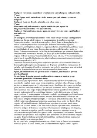 Você pode encontrar a sua mão de levantamento sem saber para onde está indo.
[Pausa]
Ou você pode sentir onde ele está indo, mesmo que você não está realmente
dirigindo.
Você pode fazer um desenho abstrato, sem saber o que é.
[Pausa]
Mais tarde você pode encontrar algum sentido em que, apesar de
não parecer relacionado a você pessoalmente.
Você pode falar em transe, mesmo que nem sempre reconhecem o significado de
suas palavras.
[Pausa]
Ou você pode permanecer em silêncio como a sua cabeça balança a cabeça muito
lentamente sim ou não treme por si só, em resposta às minhas perguntas.
Como pode ser visto a partir desses exemplos, a dupla dissociação duplo vínculo é
muitas vezes um potpourri de todos os tipos de formas indiretas de sugestão:
implicações, contingências, negativos, sugestões abertas, aparentemente, cobrindo todas
as possibilidades de uma classe de respostas, sem saber, não fazendo, e assim por
diante. O denominador comum é a facilitação da dissociações que tendem a depotentiate
sets conscientes habituais do paciente, de modo que os níveis mais involuntários de
resposta pode ser expressa. Os autores (Erickson, Rossi e Rossi, 1976) discutiram como
esta forma de o double bind pode estar relacionado com os conceitos neuropsicológicos
formuladas por Luria (1973).
Um estudo detalhado e avaliação da resposta do paciente cuidadosamente formulada
dissociação duplo duplos vínculos podem ser de grande utilidade no planejamento de
trabalho mais hipnótico. Considere o seguinte, que pode fornecer tanto uma iniciação à
formação de sonambulismo, ou pelo menos uma validação de transe.
Agora, em um momento em que seus olhos se abrirão, mas você não precisa
acordar. [Pausa]
Ou você pode despertar quando os olhos abertos, mas sem lembrar o que
aconteceu quando eles estavam fechados.
Essa dissociação duplo vínculo duplo tem um marcador definido indicando que a
sugestão foi recebida e está sendo posta em prática: a abertura olhos. Quando os olhos
abertos, as notas terapeuta se (1) há um movimento simultâneo do corpo, o que indica
que o paciente está despertando ou (2) o paciente permanece imóvel, indicando que
transe continua. Se o corpo do paciente permanece imóvel quando os olhos abertos, o
paciente terá uma memória completa de todos os eventos de transe, uma vez que a
transe continua. O terapeuta pode avaliar esta condição, questionando e solicitando uma
resposta ideomotora tão inconsciente do paciente pode firmemente validar que um
transe ainda está presente (por exemplo, se você ainda está em transe com o dedo sim
pode levantar, sua cabeça pode lentamente acenar que sim, e assim por diante). Uma
resposta afirmativa ideomotora, indicando que o paciente continua a sentir transe,
mesmo com os olhos abertos, é um forte indício de que o paciente tenha entrado nos
primeiros estágios de formação sonâmbulo: Pacientes neste estado pode em ato geral,
como se eles estão acordados, mas eles continuar a seguir as sugestões, como se
estivesse em transe profundo. O terapeuta, então, simplesmente continua esta formação
sonâmbulo por proferindo mais sugestões para aprofundar seu envolvimento e alargar a
sua gama de capacidade de resposta hipnótica (fala e escrita automática, alucinações
visuais e auditivas, e assim por diante).
Se, por outro lado, esses pacientes se movem e falam como se fossem perfeitamente
acordado quando os olhos abertos, eles são aparentemente agindo sobre a segunda
 