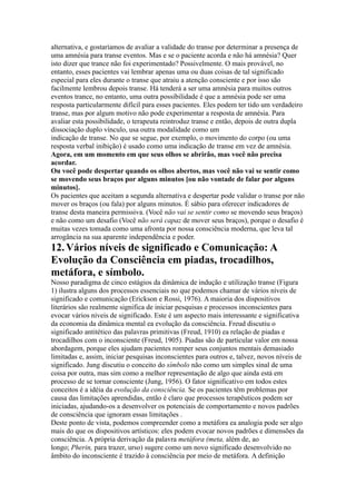 alternativa, e gostaríamos de avaliar a validade do transe por determinar a presença de
uma amnésia para transe eventos. Mas e se o paciente acorda e não há amnésia? Quer
isto dizer que trance não foi experimentado? Possivelmente. O mais provável, no
entanto, esses pacientes vai lembrar apenas uma ou duas coisas de tal significado
especial para eles durante o transe que atraiu a atenção consciente e por isso são
facilmente lembrou depois transe. Há tenderá a ser uma amnésia para muitos outros
eventos trance, no entanto, uma outra possibilidade é que a amnésia pode ser uma
resposta particularmente difícil para esses pacientes. Eles podem ter tido um verdadeiro
transe, mas por algum motivo não pode experimentar a resposta de amnésia. Para
avaliar esta possibilidade, o terapeuta reintroduz transe e então, depois de outra dupla
dissociação duplo vínculo, usa outra modalidade como um
indicação de transe. No que se segue, por exemplo, o movimento do corpo (ou uma
resposta verbal inibição) é usado como uma indicação de transe em vez de amnésia.
Agora, em um momento em que seus olhos se abrirão, mas você não precisa
acordar.
Ou você pode despertar quando os olhos abertos, mas você não vai se sentir como
se movendo seus braços por alguns minutos [ou não vontade de falar por alguns
minutos].
Os pacientes que aceitam a segunda alternativa e despertar pode validar o transe por não
mover os braços (ou fala) por alguns minutos. É sábio para oferecer indicadores de
transe desta maneira permissiva. (Você não vai se sentir como se movendo seus braços)
e não como um desafio (Você não será capaz de mover seus braços), porque o desafio é
muitas vezes tomada como uma afronta por nossa consciência moderna, que leva tal
arrogância na sua aparente independência e poder.
12.Vários níveis de significado e Comunicação: A
Evolução da Consciência em piadas, trocadilhos,
metáfora, e símbolo.
Nosso paradigma de cinco estágios da dinâmica de indução e utilização transe (Figura
1) ilustra alguns dos processos essenciais no que podemos chamar de vários níveis de
significado e comunicação (Erickson e Rossi, 1976). A maioria dos dispositivos
literários são realmente significa de iniciar pesquisas e processos inconscientes para
evocar vários níveis de significado. Este é um aspecto mais interessante e significativa
da economia da dinâmica mental ea evolução da consciência. Freud discutiu o
significado antitético das palavras primitivas (Freud, 1910) ea relação de piadas e
trocadilhos com o inconsciente (Freud, 1905). Piadas são de particular valor em nossa
abordagem, porque eles ajudam pacientes romper seus conjuntos mentais demasiado
limitadas e, assim, iniciar pesquisas inconscientes para outros e, talvez, novos níveis de
significado. Jung discutiu o conceito do símbolo não como um simples sinal de uma
coisa por outra, mas sim como a melhor representação de algo que ainda está em
processo de se tornar consciente (Jung, 1956). O fator significativo em todos estes
conceitos é a idéia da evolução da consciência. Se os pacientes têm problemas por
causa das limitações aprendidas, então é claro que processos terapêuticos podem ser
iniciadas, ajudando-os a desenvolver os potenciais de comportamento e novos padrões
de consciência que ignoram essas limitações .
Deste ponto de vista, podemos compreender como a metáfora ea analogia pode ser algo
mais do que os dispositivos artísticos: eles podem evocar novos padrões e dimensões da
consciência. A própria derivação da palavra metáfora (meta, além de, ao
longo; Pherin, para trazer, urso) sugere como um novo significado desenvolvido no
âmbito do inconsciente é trazido à consciência por meio de metáfora. A definição
 