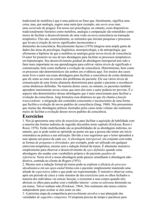 tradicional de metáfora é que é uma palavra ou frase que, literalmente, significa uma
coisa, mas, por analogia, sugere uma outra (por exemplo, um navio arao mar,
uma saraivada de pragas). Em nosso uso psicológica, no entanto, esses dispositivos
tradicionalmente literários como metáfora, analogia e comparação são entendidos como
meios de facilitar o desenvolvimento de uma visão ou nova consciência na transação
terapêutico. Eles são, essencialmente, os estímulos que iniciam pesquisas e processos
que levam à criação de novos significados inconscientes e
dimensões da consciência. Recentemente Jaynes (1976) integrou uma ampla gama de
dados das áreas de psicologia, lingüística, neuropsicologia, e da antropologia, que
afirmaram a hipótese de que a metáfora ea analogia gerar novos níveis de consciência.
O autor foi pioneiro no uso de tais abordagens para facilitar os processos terapêuticos
em hipnoterapia. Seu desenvolvimento gradual da abordagem interspersal tem sido o
fator mais importante na sua aprendizagem para cultivar vários níveis de significado e
comunicação, bem como melhorar a evolução da consciência. Deterministas, bem como
os processos não-determinísticos são ambos em evidência aqui. Em muitos dos casos
neste livro o autor usa essas abordagens para facilitar a consciência de certas dinâmicas
que ele sente ao estar no centro dos problemas do paciente. Ele usa vários níveis de
comunicação de uma forma altamente determinista para ajudar o paciente a reconhecer
certas dinâmicas definidas. Na maioria destes casos, no entanto, os pacientes também
aprendem inteiramente novas coisas que nem eles nem o autor poderia ter previsto. É o
aspecto não-determinístico dessas abordagens que é mais emocionante para facilitar a
evolução da consciência. Jung formulou essa dinâmica no que ele chama a função
transcendente: a integração dos conteúdos conscientes e inconscientes de uma forma
que facilita a evolução de novos padrões de consciência (Jung, 1960). Nós presumimos
que muitas das abordagens práticas ilustradas pelos casos neste volume são realmente
meios de facilitar a evolução desses novos padrões de consciência.
Exercícios
1. Nós já apresentou uma série de exercícios para facilitar a aquisição de habilidade com
a maioria das formas indiretas de sugestão discutidos neste capítulo (Erickson, Rossi e
Rossi, 1976). Então multifacetada são as possibilidades de as abordagens indiretas, no
entanto, que se pode sentir-se oprimido ao ponto em que a pessoa não tentar um início
sistemática na prática a sua utilização. Devido a isso sugerimos que o leitor aprenderá a
usar apenas um pouco de cada vez. A abordagem interspersal, em conjunto com todas
as formas de perguntas e obviedades, por exemplo, pode ser utilizado em qualquer
entrevista terapêutica, mesmo sem a indução formal da transe. É altamente instrutivo
simplesmente para observar o desenvolvimento de ayes definidos quando estas
abordagens são usadas com vocabulário próprio e do paciente quadros de
referência. Neste nível a nossa abordagem pode parecer semelhante à abordagem não-
diretiva, centrada no cliente de Rogers (1951).
2. Mesmo sem a indução formal do transe pode-se explorar a eficácia do processo
ideodinâmica em um open-ended forma com o paciente simplesmente mantendo uma
atitude de expectativa sobre o que pode ser experimentado. É instrutivo observar como,
após um período de cinco a vinte minutos de tais exercícios com os olhos fechados a
maioria dos indivíduos vai esticar, bocejar, e reorientar a seus corpos quando eles
abrirem os olhos para acabar com o trabalho interior - como se estivesse dormindo ou
em transe. Talvez tenham sido (Erickson, 1964). Nós realmente não temos critério
independente para avaliar se eles eram ou não.
3. A próxima etapa da competência provavelmente envolve o uso planejado das
variedades de sugestões compostos. O terapeuta precisa de tempo e paciência para
 