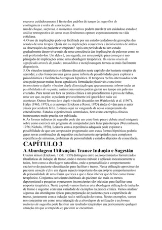 escrever cuidadosamente à frente dos padrões de tempo de sugestões de
contingência e redes de associações. A
uso de choque, surpresa, e momentos criativos podem envolver um cuidadoso estudo e
análise retrospectiva de como esses fenômenos operam espontaneamente na vida
cotidiana.
4. O uso de implicações pode ser facilitada por um estudo cuidadoso de gravações das
sessões de uma terapia. Quais são as implicações conscientes e inconscientes de ambas
as observações do paciente e terapeuta? Após um período de tal um estudo
gradualmente desenvolve mais de uma consciência das implicações de palavras como se
está proferindo-los. Um deles é, em seguida, em uma posição para começar o uso
planejado de implicações como uma abordagem terapêutica. Os vários níveis de
significado através de piadas, trocadilhos e metáforasagora tornou-se mais facilmente
disponíveis.
5. Os vínculos terapêuticos e dilemas discutidos neste capítulo são bastante simples de
aprender, e eles fornecem uma gama quase infinita de possibilidades para explorar a
psicodinâmica e facilitação da resposta hipnótica. O terapeuta recém-interessados nesta
área pode passar muitas horas agradáveis formulação plausíveis consciente-
inconsciente e duplos vínculos dupla dissociação que aparentemente cobrem todas as
possibilidades de resposta, assim como outros podem gastar seu tempo em palavras
cruzadas. Para testar um fora na prática clínica é um procedimento à prova de falhas,
uma vez que, na pior, o paciente provavelmente irá ignorá-lo e nada vai
acontecer. Outras formas de o duplo vínculo discutido por Watzlawick et al. (1967),
Haley (1963, 1973), e os autores (Erickson e Rossi, 1975) ainda só vêm para o autor
Júnior por acidente feliz. Estamos aqui na vanguarda da nossa compreensão do
entendimento. Estudos experimentais controlados, bem como exemplos clínicos
interessantes muito precisa ser publicada.
6. As formas indiretas de sugestão pode dar um contributo para o debate atual intrigante
sobre como escrever um programa de computador para fazer psicoterapia (Weizenbaum,
1976; Nichols, 1978). Leitores com a experiência adequada pode explorar a
possibilidade de que um computador programado com essas formas hipnóticas poderia
gerar novas combinações de sugestões exclusivamente apropriados para complexos
específicos de sintomas, problemas de personalidade e estados alterados de consciência.
CAPÍTULO 3
AAbordagem Utilização: Trance Indução e Sugestão
O autor sênior (Erickson, 1958, 1959) distinguiu entre os procedimentos formalizados
ritualísticas de indução de transe, onde o mesmo método é aplicado mecanicamente a
todos, bem como a abordagem naturalista, onde a personalidade e comportamento
exclusivo do paciente sãoutilizadas para facilitar o transe. Nesta utilização aproximar do
paciente atenção é fixo em algum aspecto importante do seu próprio comportamento e
da personalidade de uma forma que leva a que o foco interior que define como transe
terapêutico. Conjuntos conscientes habituais do paciente são mais ou menos
depotentiated e pesquisas e processos inconscientes são iniciadas para facilitar uma
resposta terapêutica. Neste capítulo vamos ilustrar esta abordagem utilização de indução
de transe e sugestão com uma variedade de exemplos da prática clínica. Vamos analisar
algumas das abordagens típicas para preparação de pacientes para a experiência de
transe, juntamente com a indução real e ratificação do transe. Nestes exemplos, vamos
nos concentrar em como uma interação de a abordagem de utilização e as formas
indiretas de sugestão pode facilitar um resultado terapêutico em praticamente qualquer
situação em que o terapeuta eo paciente se encontram.
 