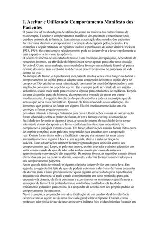 1.Aceitar e Utilizando Comportamento Manifesto dos
Pacientes
O passo inicial na abordagem de utilização, como na maioria das outras formas de
psicoterapia, é aceitar o comportamento manifesto dos pacientes e reconhecer seus
quadros pessoais de referência. Essa abertura e aceitação dos mundos dos pacientes
facilitar uma abertura correspondente e aceitação do terapeuta pelos pacientes. Os
exemplos a seguir retirados de registros inéditos e publicados do autor sênior (Erickson
1958, 1959) ilustram como o relacionamento pode se desenvolver e levar rapidamente a
uma experiência de transe terapêutico.
O desenvolvimento de um estado de transe é um fenômeno intrapsíquico, dependente de
processos internos, ea atividade do hipnotizador serve apenas para criar uma situação
favorável. Como uma analogia, uma incubadora fornece um ambiente favorável para a
eclosão dos ovos, mas a eclosão real deriva do desenvolvimento de processos de vida
dentro do ovo.
Na indução de transe, o hipnotizador inexperiente muitas vezes tenta dirigir ou dobrar o
comportamento do sujeito para se adaptar a sua concepção de como o sujeito deve se
comportar. Deveria haver uma minimização constante do papel do hipnotizador e uma
ampliação constante do papel do sujeito. Um exemplo pode ser citado de um sujeito
voluntário, usado mais tarde para ensinar a hipnose para estudantes de medicina. Depois
de uma discussão geral da hipnose, ela expressou a vontade de entrar em transe
imediatamente. A sugestão foi oferecido que ela escolha a cadeira ea posição que ela
achava que seria mais confortável. Quando ela tinha resolvido a sua satisfação, ela
comentou que gostaria de fumar um cigarro. Ela foi imediatamente dado um, ela
começou a fumar preguiçosamente,
pensativo olhando a fumaça flutuando para cima. Observações casuais de conversação
foram oferecidos sobre o prazer de fumar, de ver a fumaça curling, a sensação de
facilidade em levantar o cigarro à boca, a sensação interna de satisfação de se tornar
totalmente absorvido apenas em fumar confortavelmente e sem necessidade de
comparecer a qualquer externo coisas. Em breve, observações casuais foram feitos cerca
de inspirar e expirar, estas palavras programado para encaixar com a respiração
real. Outros foram feitos sobre a facilidade com que ela pudesse levantar quase
automaticamente o cigarro à boca e, em seguida, abaixe a mão no braço da
cadeira. Estas observações também foram programado para coincidir com o seu
comportamento real. Logo, as palavras inspire, expire, elevador e abaixe adquirido um
valor condicionado de que ela não tinha conhecimento por causa da natureza
aparentemente conversação das sugestões. Da mesma forma, as sugestões casuais foram
oferecidos em que as palavras dormir, sonolento, e dormir foram cronometrados para
seu comportamento pálpebra.
Antes que ela tinha terminado o cigarro, ela tinha desenvolvido um transe leve. Em
seguida, a sugestão foi feita de que ela poderia continuar a desfrutar de fumar enquanto
ela dormia mais e mais profundamente, que o cigarro seria cuidada pelo hipnotizador
enquanto ela absorveu-se mais e mais completamente em sono profundo, para que,
enquanto ela dormia, ela faria continuar a experimentar os sentimentos gratificantes e
sensações de fumar. Um profundo transe satisfatório resultado e ela foi dado
treinamento extensivo para ensiná-la a responder de acordo com seu próprio padrão de
comportamento inconsciente.
Neste exemplo, a preparação inicial ea facilitação de um quadro ideal de referência
ocorreu como o sujeito ouviu uma discussão geral sobre a hipnose. O autor, como
professor, não podia deixar de usar associativa indireta foco e ideodinâmica focando em
 