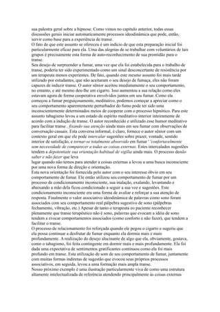 sua palestra geral sobre a hipnose. Como vimos no capítulo anterior, todas essas
discussões gerais iniciar automaticamente processos ideodinâmica que pode, então,
servir como base para a experiência de transe.
O fato de que este assunto se ofereceu é um indício de que esta preparação inicial foi
particularmente eficaz para ela. Uma das alegrias de se trabalhar com voluntários de tais
grupos é precisamente esta forma de auto-reconhecimento de sua prontidão para o
transe.
Seu desejo de surpreender a fumar, uma vez que ela foi estabelecida para o trabalho de
transe, poderia ter sido experimentado como um sinal desconcertante de resistência por
um terapeuta menos experientes. De fato, quando este mesmo assunto foi mais tarde
utilizado por estudantes, que não aceitaram o seu desejo de fumaça, eles não foram
capazes de induzir transe. O autor sênior aceitou imediatamente o seu comportamento,
no entanto, e até mesmo deu-lhe um cigarro. Isso aumentou a sua relação como eles
estavam agora de forma cooperativa envolvidos juntos em seu fumar. Como ela
começou a fumar preguiçosamente, meditativo, podemos começar a apreciar como o
seu comportamento aparentemente perturbador do fumo pode ter sido uma
inconscientemente determinados meios de cooperar com o processo hipnótico. Para este
assunto tabagismo levou a um estado de espírito meditativo interior inteiramente de
acordo com a indução de transe. O autor reconhecido e utilizado esse humor meditativo
para facilitar transe , fixando sua atenção ainda mais em seu fumar com observações de
conversação casuais. Esta conversa informal, é claro, fornece o autor sênior com um
contexto geral em que ele pode intercalar sugestões sobre prazer, vontade, sentido
interior de satisfação, e tornar-se totalmente absorvido em fumar ' 'confortavelmente
sem necessidade de comparecer a todas as coisas externas. Estes intercalados sugestões
tendem a depotentiate sua orientação habitual de vigília ainda mais. O processo denão
saber e não fazer que leva
lugar quando não temos para atender a coisas externas a levou a uma busca inconsciente
por uma nova forma de direção e orientação.
Esta nova orientação foi fornecida pelo autor com o seu interesse óbvio em seu
comportamento de fumar. Ele então utilizou seu comportamento de fumar por um
processo de condicionamento inconsciente, sua inalação, exalando, levantando e
abaixando a mão dela ficou condicionado a seguir a sua voz e sugestões. Este
condicionamento inconsciente era uma forma de avaliar e reforçar a sua atenção de
resposta. Finalmente o valor associativo ideodinâmica de palavras como sono foram
associados com seu comportamento real pálpebra sugestivo de sono (pálpebras
fechamento, vibração, etc.) Apesar de tanto o terapeuta eo paciente reconhecer
plenamente que transe terapêutico não é sono, palavras que evocam a idéia de sono
tendem a evocar comportamentos associados (como conforto e não fazer), que tendem a
facilitar o transe.
O processo de relacionamento foi reforçada quando ele pegou o cigarro e sugeriu que
ela possa continuar a desfrutar de fumar enquanto ela dormia mais e mais
profundamente. A realização do desejo alucinante de algo que ela, obviamente, gostava,
como o tabagismo, foi feita contingente em dormir mais e mais profundamente. Ela foi
dada uma expectativa de sentimentos gratificantes continuou como ela foi mais
profundo em transe. Esta utilização de som de seu comportamento de fumar, juntamente
com muitas formas indiretas de sugestão que evocou seus próprios processos
associativos, em seguida, levou a uma formação mais ampla transe.
Nosso próximo exemplo é uma ilustração particularmente viva de como uma estrutura
altamente intelectualizada de referência atendendo principalmente às coisas externas
 