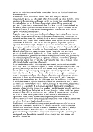 podem ser gradualmente transferidos para um foco interno que é mais adequado para
transe terapêutico.
Este paciente entrou no escritório de uma forma mais enérgica e declarou
imediatamente que ele não sabia se ele estava hypnotizable. Ele estava disposto a entrar
em transe se fosse possível, desde que o escritor iria abordar toda a questão de uma
forma intelectual, em vez de de uma forma mística, ritual. Ele declarou que ele
precisava de psicoterapia para uma variedade de razões, e que ele tinha tentado várias
escolas de psicoterapia extensivamente sem o benefício. A hipnose tinha sido tentado
em várias ocasiões, e falhou miseravelmente por causa de misticismo e uma falta de
apreço pela abordagem intelectual.
Inquérito revelou que sentiu uma abordagem inteligente significado, não uma sugestão
de idéias, mas de questioná-lo a respeito de seu próprio pensamento e sentimento em
relação à realidade. O escritor, declarou ele, deve reconhecer que ele estava sentado em
uma cadeira, que a cadeira estava na frente de uma mesa, e que esses fatos absolutos
constituídas da realidade. Como tal, não pode ser ignorado, esquecido, negado ou
ignorado. Em outra ilustração, ele apontou que ele era, obviamente, tenso, ansioso e
preocupado com os tremores de tensão de suas mãos, que estavam descansando sobre os
braços da cadeira, e que ele também era altamente distraído, observando tudo sobre ele.
O escritor imediatamente apoderou-se este último comentário como base para a
cooperação inicial com ele. Foi-lhe dito, por favor, continue com uma conta de suas
idéias e compreensão, permitindo-me apenas interrupções suficientes para garantir que
eu compreendo perfeitamente e que eu siga junto com você. , por exemplo, que você
mencionou a cadeira, mas, obviamente, você viu minha mesa e ter se distraído com os
objetos nele. Por favor, explique plenamente.
Ele respondeu com detalhes com uma riqueza de mais ou menos ligado comentários
sobre tudo à vista. Em cada pequena pausa, o escritor interrompeu uma palavra ou frase
para dirigir sua atenção de novo. Estas interrupções, feitos com freqüência cada vez
maior, foram as seguintes: E que peso de papel, o armário de arquivamento, o seu pé
sobre o tapete, a luz de teto, as cortinas, a mão direita sobre o braço da cadeira, os
quadros na parede, o mudando o foco de seus olhos como você olhar sobre, o interesse
dos títulos de livros, a tensão em seus ombros, o sentimento da cadeira, os ruídos e
pensamentos perturbadores; peso das mãos e pés; peso dos problemas, o peso da mesa,
o papelaria estande, os registros de muitos pacientes, os fenômenos da vida, da doença,
da emoção, do comportamento físico e mental, o sossego de relaxamento, a necessidade
de atender às necessidades de cada um, a necessidade de atender a uma de tensão
enquanto olha para o mesa ou o peso de papel ou o armário de arquivamento, o conforto
da retirada do ambiente; fadiga e do seu desenvolvimento, o caráter imutável da mesa, a
monotonia do armário de arquivamento, a necessidade de ter um descanso, o conforto
de fechar os olhos; a sensação relaxante de uma respiração profunda, o prazer de
aprender de forma passiva, a capacidade de aprendizagem intelectual pelo
inconsciente.Vários outros breves interjeições semelhantes foram oferecidas, lentamente
no início e depois com freqüência cada vez maior.
Inicialmente, esses interjeições eram meramente complementar ao próprio trem de
pensamento e expressões do paciente. Na primeira, o efeito foi simplesmente para
estimulá-lo a um esforço adicional. Como esta resposta foi feito, tornou-se possível
utilizar a sua aceitação da estimulação de seu comportamento através de um
procedimento de pausa e hesitação na conclusão de uma interjeição. Isso serviu para
realizar nele uma dependência expectante sobre o escritor para mais longe e mais
completa estimulação.
 