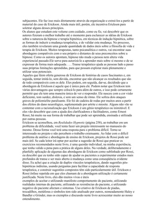 subjacentes. Ele faz isso mais diretamente através da organização e extraí-los a partir de
material do caso de Erickson. Ainda mais útil, porém, ele incentiva Erickson para
soletrar alguns desses princípios.
Os alunos que estudam este volume com cuidado, como eu fiz, vai descobrir que os
autores fizeram o melhor trabalho até o momento para esclarecer as idéias de Erickson
sobre a natureza da hipnose e terapia hipnótica, em técnicas de indução hipnótica, sobre
as formas de induzir a mudança terapêutica, e de validar esta mudança. No processo,
eles também revelaram uma grande quantidade de dados úteis sobre a filosofia de vida e
terapia de Erickson. Muitos terapeutas, tanto psicanalítica e outros, vai encontrar suas
abordagens compatíveis com o seu próprio e distantes de seus preconceitos sobre a
hipnose. Como os autores apontam, hipnose não muda a pessoa nem altera vida
experiencial passado.Ele serve para autorizá-lo a aprender mais sobre si mesmo e de se
expressar de forma mais adequada. . . . Transe terapêutico ajuda as pessoas lado a passo
suas próprias limitações aprendidas, para que possam explorar mais plenamente e
utilizar seus potenciais.
Aqueles que lêem oferta generosa de Erickson de histórias de casos fascinantes e, em
seguida, tentar imitá-lo, sem dúvida, encontrar que não alcançar os resultados que são
de todo comparáveis com os dele. Eles podem, em seguida, dar-se, decidindo que a
abordagem de Erickson é aquele que é único para ele. Podem notar que Erickson tem
várias desvantagens que sempre colocá-lo para além de outros, e isso pode certamente
permitir que ele tem uma maneira única de ver e responder. Ele nasceu com a cor visão
deficiente, tom surdez, dislexia, e sem um senso de ritmo. Ele sofreu dois ataques
graves de poliomielite paralisante. Ele foi de cadeira de rodas por muitos anos a partir
dos efeitos do dano neurológico, suplementado por artrite e miosite. Alguns não vão se
contentar com a racionalização que Erickson é um gênio terapêutico ou inimitável. E
eles vão descobrir que com a ajuda dos clarificadores e facilitadores, como Ernest
Rossi, há muito na sua forma de trabalhar que pode ser aprendida, ensinada e utilizada
por outras pessoas.
Erickson se aconselhou, em Realidades Hypnotic (página 258), ao trabalhar em um
problema de dificuldade, você tenta fazer um projeto interessante no manuseio do
mesmo. Dessa forma você terá uma resposta para o problema difícil. Torne-se
interessado no projeto e não percebem o trabalho extenuante. Ao lidar com o difícil
problema de análise e abordagens de ensino de Erickson, projetos de Rossi pode ser
mais útil. Se cada leitor irá optar por aceitar a sugestão de Rossi que praticar os
exercícios recomendados neste livro, é uma questão individual, na minha experiência,
que tenha valido a pena para a prática de alguns deles. Na verdade, deliberadamente e
planfully aplicação de algumas das abordagens de Erickson como sublinhado por Rossi,
eu descobri que eu tenho sido capaz de ajudar os pacientes a experimentar estados mais
profundos de transe e ser mais aberto à mudança como uma conseqüência evidente
disso. Eu achei que a criação de duplos vínculos terapêuticos, dando sugestões pós-
hipnóticas indiretas, usando perguntas para facilitar a capacidade de resposta
terapêutica, e construir sugestões compostos têm sido particularmente útil. Erickson e
Rossi ênfase repetida em que eles chamam de a abordagem utilização é certamente
justificada. Neste livro, eles dão muitos vivas e úteis
exemplos de aceitar e utilizando manifesto comportamento do paciente, utilizando
realidades internas do paciente, utilizando as resistências do paciente, e utilizando
negativo do paciente afectam e sintomas. Uso criativo de Erickson de piadas,
trocadilhos, metáforas e símbolos tem sido analisado por outros, nomeadamente Haley e
Bandler e Grinder, mas os exemplos e discussão neste livro acrescentar muito ao nosso
entendimento.
 