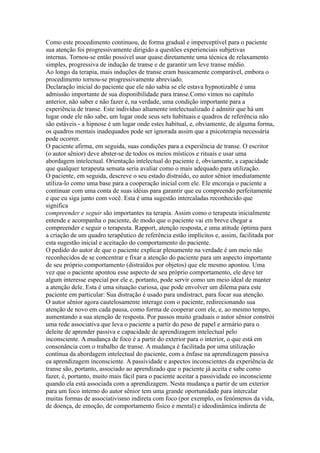Como este procedimento continuou, de forma gradual e imperceptível para o paciente
sua atenção foi progressivamente dirigido a questões experienciais subjetivas
internas. Tornou-se então possível usar quase diretamente uma técnica de relaxamento
simples, progressiva de indução de transe e de garantir um leve transe médio.
Ao longo da terapia, mais induções de transe eram basicamente comparável, embora o
procedimento tornou-se progressivamente abreviado.
Declaração inicial do paciente que ele não sabia se ele estava hypnotizable é uma
admissão importante de sua disponibilidade para transe.Como vimos no capítulo
anterior, não saber e não fazer é, na verdade, uma condição importante para a
experiência de transe. Este indivíduo altamente intelectualizado é admitir que há um
lugar onde ele não sabe, um lugar onde seus sets habituais e quadros de referência não
são estáveis - a hipnose é um lugar onde estes habitual, e, obviamente, de alguma forma,
os quadros mentais inadequados pode ser ignorada assim que a psicoterapia necessária
pode ocorrer.
O paciente afirma, em seguida, suas condições para a experiência de transe. O escritor
(o autor sênior) deve abster-se de todos os meios místicos e rituais e usar uma
abordagem intelectual. Orientação intelectual do paciente é, obviamente, a capacidade
que qualquer terapeuta sensata seria avaliar como o mais adequado para utilização.
O paciente, em seguida, descreve o seu estado distraído, eo autor sênior imediatamente
utiliza-lo como uma base para a cooperação inicial com ele. Ele encoraja o paciente a
continuar com uma conta de suas idéias para garantir que eu compreendo perfeitamente
e que eu siga junto com você. Esta é uma sugestão intercaladas reconhecido que
significa
compreender e seguir são importantes na terapia. Assim como o terapeuta inicialmente
entende e acompanha o paciente, de modo que o paciente vai em breve chegar a
compreender e seguir o terapeuta. Rapport, atenção resposta, e uma atitude óptima para
a criação de um quadro terapêutico de referência estão implícitos e, assim, facilitada por
esta sugestão inicial e aceitação do comportamento do paciente.
O pedido do autor de que o paciente explicar plenamente na verdade é um meio não
reconhecidos de se concentrar e fixar a atenção do paciente para um aspecto importante
de seu próprio comportamento (distraídos por objetos) que ele mesmo apontou. Uma
vez que o paciente apontou esse aspecto de seu próprio comportamento, ele deve ter
algum interesse especial por ele e, portanto, pode servir como um meio ideal de manter
a atenção dele. Esta é uma situação curiosa, que pode envolver um dilema para este
paciente em particular: Sua distração é usado para undistract, para focar sua atenção.
O autor sênior agora cautelosamente interage com o paciente, redirecionando sua
atenção de novo em cada pausa, como forma de cooperar com ele, e, ao mesmo tempo,
aumentando a sua atenção de resposta. Por passos muito graduais o autor sênior constrói
uma rede associativa que leva o paciente a partir do peso de papel e armário para o
deleite de aprender passiva e capacidade de aprendizagem intelectual pelo
inconsciente. A mudança de foco é a partir do exterior para o interior, o que está em
consonância com o trabalho de transe. A mudança é facilitada por uma utilização
contínua da abordagem intelectual do paciente, com a ênfase na aprendizagem passiva
ea aprendizagem inconsciente. A passividade e aspectos inconscientes da experiência de
transe são, portanto, associado ao aprendizado que o paciente já aceita e sabe como
fazer, é, portanto, muito mais fácil para o paciente aceitar a passividade eo inconsciente
quando ela está associada com a aprendizagem. Nesta mudança a partir de um exterior
para um foco interno do autor sênior tem uma grande oportunidade para intercalar
muitas formas de associativismo indireta com foco (por exemplo, os fenômenos da vida,
de doença, de emoção, de comportamento físico e mental) e ideodinâmica indireta de
 