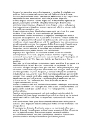 focagem ( por exemplo, o sossego de relaxamento ... o conforto de retirada do meio
ambiente, fadiga e seu desenvolvimento). Isso pode facilitar a indução de transe,
iniciando pesquisas inconscientes e processos que poderiam evocar aspectos parciais da
experiência de transe, bem como uma revisão dos problemas do paciente.
Como o terapeuta continuou a utilizar própria linha de pensamento e expressões do
paciente, sua atenção a resposta foi reforçada e um maior grau de dependência
expectante foi experimentado pelo paciente como ele agora começou a olhar para o
terapeuta para posterior direção em assuntos experienciais subjetivas internas , onde
seus problemas psicológicos eram.
Uma abordagem semelhante foi utilizada no caso a seguir, que o leitor deve agora
encontrar fácil de analisar em termos da dinâmica que apresentamos.
Essencialmente, o mesmo procedimento foi empregado com um paciente do sexo
masculino, em seus primeiros anos 30, que entrou no escritório e começou a andar pelo
chão. Ele explicou repetitiously que ele não poderia suportar relativas seus problemas
sentados em silêncio ou deitado em um sofá. Ele repetidamente tinha sido descarregado
por vários psiquiatras, porque eles o acusaram de falta de cooperação. Ele pediu que a
hipnoterapia ser empregado, se possível, uma vez que suas ansiedades eram quase
insuportável e sempre aumentou de intensidade no consultório de um psiquiatra
tornando-se necessário para ele andar no chão constantemente.
Explicação mais repetitivo de sua necessidade de andar no chão foi finalmente
interrompida com sucesso com a pergunta, você está disposto a cooperar comigo ,
continuando a andar pelo chão, assim como você está fazendo agora? Sua resposta foi
um assustado, Disposto? Meu Deus, cara! Eu tenho que fazer isso se eu ficar no
escritório.
Logo após, ele foi convidado para permitir que o escritor a participar de seu passeio pela
medida de dirigi-lo em parte. Para isso, ele concordou em vez perplexo. Ele foi
convidado a andar para trás e para frente, para virar para a direita, para a esquerda, ao pé
da cadeira, e caminhar em direção a ela. Inicialmente, essas instruções foram dadas em
um ritmo igualando o seu passo. Aos poucos, o ritmo das instruções foi retardado ea
redação alterada para Agora vire para a direita para longe da cadeira em que você pode
se sentar, virar à esquerda em direção à cadeira em que você pode se sentar, andar longe
da cadeira em que você pode se sentar , caminhar em direção a cadeira em que você
pode se sentar.etc Com esta formulação, a fundação foi colocada por um
comportamento mais cooperativo.
O ritmo foi retardado ainda mais e as instruções novamente alterada para incluir a frase,
a cadeira que em breve você vai se aproximar, como se sente-se confortavelmente. Este
por sua vez foi alterado para a cadeira em que você vai logo encontrar-se sentado
confortavelmente.
Seu ritmo tornou-se progressivamente mais lenta e cada vez mais dependente de
instruções verbais do escritor até sugestões diretas poderia ser dada de que ele sentar-se
na cadeira e ir cada vez mais fundo em um profundo transe quando ele relatou sua
história.
Cerca de 45 minutos foram gastos dessa forma induzindo um transe meio que assim
diminui a tensão do paciente e da ansiedade que ele poderia cooperar prontamente com
a terapia depois.
O valor deste tipo de técnica de utilização reside na sua manifestação eficaz para o
paciente de que ele é completamente aceitável e que o terapeuta pode lidar eficazmente
com ele, independentemente do seu comportamento. Isso satisfaz ambas as
necessidades apresentando o paciente e que emprega, como parte significativa do
processo de indução do comportamento muito que domina o paciente.
 