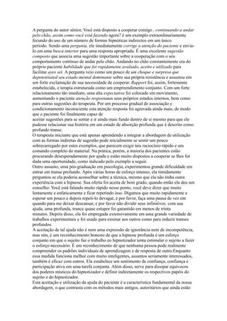 A pergunta do autor sênior, Você está disposto a cooperar comigo , continuando a andar
pelo chão, assim como você está fazendo agora? é um exemplo extraordinariamente
fecundo do uso de um número de formas hipnóticas indirectos em um único
período. Sendo uma pergunta, ele imediatamente corrige a atenção do paciente e envia-
lo em uma busca interior para uma resposta apropriada. É uma excelente sugestão
composto que associa uma sugestão importante sobre a cooperação com o seu
comportamento contínuo de andar pelo chão. Andando no chão constantemente era do
próprio paciente habilidade que foi rapidamente avaliado, aceito e utilizado para
facilitar ayes set. A pergunta veio como um pouco de um choque e surpresa que
depotentiated seu estado mental dominante sobre sua própria resistência e assustou em
um forte exclamação de sua necessidade de cooperar. Rapport foi, assim, fortemente
estabelecida, e terapia estruturada como um empreendimento conjunto. Com um forte
relacionamento tão imediato, uma alta expectativa foi colocado em movimento,
aumentando o paciente atenção respostaaos seus próprios estados internos, bem como
para outras sugestões do terapeuta. Por um processo gradual de associação e
condicionamento inconsciente esta atenção resposta foi agravada ainda mais, de modo
que o paciente foi finalmente capaz de
aceitar sugestões para se sentar e ir ainda mais fundo dentro de si mesmo para que ele
pudesse relacionar sua história em um estado de absorção profunda que é descrito como
profundo transe.
O terapeuta iniciante que está apenas aprendendo a integrar a abordagem de utilização
com as formas indiretas de sugestão pode inicialmente se sentir um pouco
sobrecarregado por estes exemplos, que parecem exigir tais raciocínio rápido e um
comando completo do material. Na prática, porém, a maioria dos pacientes estão
procurando desesperadamente por ajuda e estão muito dispostos a cooperar se lhes for
dada uma oportunidade, como indicado pelo exemplo a seguir.
Outro assunto, uma pós-graduação em psicologia, experimentou grande dificuldade em
entrar em transe profundo. Após várias horas de esforço intenso, ela timidamente
perguntou se ela poderia aconselhar sobre a técnica, mesmo que ela não tinha outra
experiência com a hipnose. Sua oferta foi aceita de bom grado, quando então ela deu um
conselho: Você está falando muito rápido nesse ponto, você deve dizer que muito
lentamente e enfaticamente e ficar repetindo isso. Digamos que muito rapidamente e
esperar um pouco e depois repeti-lo devagar, e por favor, faça uma pausa de vez em
quando para me deixar descansar, e por favor não dividir seus infinitivos. com sua
ajuda, uma profunda, trance quase estupor foi garantido em menos de trinta
minutos. Depois disso, ela foi empregada extensivamente em uma grande variedade de
trabalhos experimentais e foi usado para ensinar aos outros como para induzir transes
profundos.
A aceitação de tal ajuda não é nem uma expressão de ignorância nem de incompetência,
mas sim, é um reconhecimento honesto de que a hipnose profunda é um esforço
conjunto em que o sujeito faz o trabalho eo hipnotizador tenta estimular o sujeito a fazer
o esforço necessário. É um reconhecimento de que nenhuma pessoa pode realmente
compreender os padrões individuais de aprendizagem e de resposta de outro.Enquanto
essa medida funciona melhor com muito inteligentes, assuntos seriamente interessados,
também é eficaz com outros. Ela estabelece um sentimento de confiança, confiança e
participação ativa em uma tarefa conjunta. Além disso, serve para dissipar equívocos
dos poderes místicos do hipnotizador e definir indiretamente os respectivos papéis do
sujeito e do hipnotizador.
Esta aceitação e utilização da ajuda do paciente é a característica fundamental da nossa
abordagem, o que contrasta com os métodos mais antigos, autoritários que ainda estão
 