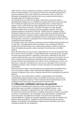 Allan contou as suturas e checado sua contagem, enquanto o cirurgião realizou a sua
tarefa em silêncio perplexo. Ele exigiu que as suturas ser colocados mais próximos e,
queixoso lamentou o fato de que ele não teria como muitos como sua irmã. Sua
declaração de despedida foi no sentido de que, com um pouco mais de esforço, o
cirurgião poderia ter lhe dado mais suturas.
No caminho para casa, Allan foi consolado a respeito da escassez das suturas e
adequadamente elogiado em sua competência na supervisão de todo o processo muito
bem. Também foi sugerido que ele comer um grande jantar e ir dormir logo em
seguida. Assim, a perna pode curar mais rapidamente e ele não teria que ir para o
hospital o modo como sua irmã fez. Cheio de zelo, Allan teve como sugerido.
Nenhuma menção de dor ou anestesia foi feita a qualquer momento, nem foram
quaisquer garantias reconfortantes oferecido. Também não havia qualquer esforço
formal para induzir um transe. Em vez disso, vários aspectos da situação total foram
utilizados para distrair a atenção de Allan completamente longe das considerações
dolorosas e focá-la em valores de importância para um menino de sete anos de idade, a
fim de garantir a sua plena, a cooperação ativa e intensa participação em lidar com todo
o problema de forma adequada.
Em situações como esta, o paciente experimenta uma necessidade tremenda urgência de
ter algo feito. O reconhecimento desta necessidade, e boa vontade para utilizá-lo
fazendo algo em relação direta com a origem da necessidade, constitui um tipo mais
eficaz de sugestão para garantir a plena cooperação do paciente para as medidas
cabíveis.
Pouco Roxanna entrou na casa do choro, angustiados por um zero inconsequentes (mas
não a ela) em cima de seu joelho. A terapia adequada não era garantia de que o prejuízo
foi muito menor para justificar o tratamento, nem mesmo a afirmação de que ela foi
corajosa menina da mãe e que a mãe iria beijá-la ea dor cessaria eo zero curaria. Em vez
disso, a terapia eficaz foi baseada na utilização da necessidade de personalidade para
que algo seja feito em relação direta com a lesão. Por isso, um beijo para a direita, um
beijo para a esquerda e um beijobem em cima do zero, efectuadas a Roxie uma cura
instantânea da ferida e todo o incidente se tornou uma parte de seu passado histórico
emocionante.
Este tipo de técnica baseia-se na utilização das necessidades de personalidade fortes é
eficaz em crianças e adultos. Pode ser prontamente adaptado para situações que
requerem, de alguma forma, activas, respostas intensas fortes e participação por parte do
paciente.
Como pode ser visto a partir destes exemplos, o hipnoterapeuta está utilizando
continuamente próprios quadros internos de referência do paciente, mesmo em tais
situações de emergência exteriores. Outras ilustrações deste importantíssimo uso de
realidades internas do paciente são apresentados na próxima seção.
3.Utilizando realidades internas do paciente
A utilização de comportamentos manifestos exteriores dos pacientes podem ser
generalizados para a aceitação e utilização de suas realidades internas - seus
pensamentos, sentimentos e experiências de vida. O autor ilustra este a seguir.
Um outro tipo de técnica de utilização é o emprego do paciente do interior, ao contrário
de exterior, comportamento, isto é, utilizando os seus pensamentos e entendimentos
como a base para o procedimento de indução. Esta técnica tem sido utilizada
experimentalmente e também em situações terapêuticas em que tipo de resistências do
paciente tornou aconselhável. Também tem sido efetivamente usada em assuntos
ingênuos. Normalmente, boa inteligência e algum grau de sofisticação, bem como a
seriedade de propósitos são obrigatórios.
 