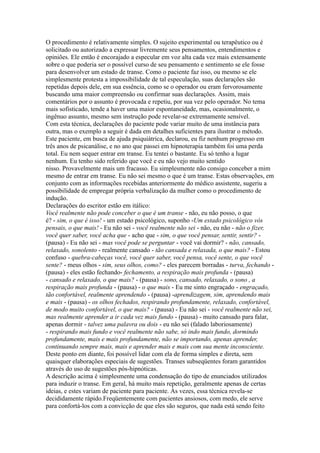 O procedimento é relativamente simples. O sujeito experimental ou terapêutico ou é
solicitado ou autorizado a expressar livremente seus pensamentos, entendimentos e
opiniões. Ele então é encorajado a especular em voz alta cada vez mais extensamente
sobre o que poderia ser o possível curso de seu pensamento e sentimento se ele fosse
para desenvolver um estado de transe. Como o paciente faz isso, ou mesmo se ele
simplesmente protesta a impossibilidade de tal especulação, suas declarações são
repetidas depois dele, em sua essência, como se o operador ou eram fervorosamente
buscando uma maior compreensão ou confirmar suas declarações. Assim, mais
comentários por o assunto é provocada e repetiu, por sua vez pelo operador. No tema
mais sofisticado, tende a haver uma maior espontaneidade, mas, ocasionalmente, o
ingênuo assunto, mesmo sem instrução pode revelar-se extremamente sensível.
Com esta técnica, declarações do paciente pode variar muito de uma instância para
outra, mas o exemplo a seguir é dada em detalhes suficientes para ilustrar o método.
Este paciente, em busca de ajuda psiquiátrica, declarou, eu fiz nenhum progresso em
três anos de psicanálise, e no ano que passei em hipnoterapia também foi uma perda
total. Eu nem sequer entrar em transe. Eu tentei o bastante. Eu só tenho a lugar
nenhum. Eu tenho sido referido que você e eu não vejo muito sentido
nisso. Provavelmente mais um fracasso. Eu simplesmente não consigo conceber a mim
mesmo de entrar em transe. Eu não sei mesmo o que é um transe. Estas observações, em
conjunto com as informações recebidas anteriormente do médico assistente, sugeriu a
possibilidade de empregar própria verbalização da mulher como o procedimento de
indução.
Declarações do escritor estão em itálico:
Você realmente não pode conceber o que é um transe - não, eu não posso, o que
é? - sim, o que é isso! - um estado psicológico, suponho -Um estado psicológico vós
pensais, o que mais! - Eu não sei - você realmente não sei - não, eu não - não o fizer,
você quer saber, você acha que - acho que - sim, o que você pensar, sentir, sentir? -
(pausa) - Eu não sei - mas você pode se perguntar - você vai dormir? - não, cansado,
relaxado, sonolento - realmente cansado - tão cansada e relaxada, o que mais? - Estou
confuso - quebra-cabeças você, você quer saber, você pensa, você sente, o que você
sente? - meus olhos - sim, seus olhos, como? - eles parecem borradas - turva, fechando -
(pausa) - eles estão fechando- fechamento, a respiração mais profunda - (pausa)
- cansado e relaxado, o que mais? - (pausa) - sono, cansado, relaxado, o sono , a
respiração mais profunda - (pausa) - o que mais - Eu me sinto engraçado - engraçado,
tão confortável, realmente aprendendo - (pausa) -aprendizagem, sim, aprendendo mais
e mais - (pausa) - os olhos fechados, respirando profundamente, relaxado, confortável,
de modo muito confortável, o que mais? - (pausa) - Eu não sei - você realmente não sei,
mas realmente aprender a ir cada vez mais fundo - (pausa) - muito cansado para falar,
apenas dormir - talvez uma palavra ou dois - eu não sei (falado laboriosamente)
- respirando mais fundo e você realmente não sabe, só indo mais fundo, dormindo
profundamente, mais e mais profundamente, não se importando, apenas aprender,
continuando sempre mais, mais e aprender mais e mais com sua mente inconsciente.
Deste ponto em diante, foi possível lidar com ela de forma simples e direta, sem
quaisquer elaborações especiais de sugestões. Transes subseqüentes foram garantidos
através do uso de sugestões pós-hipnóticas.
A descrição acima é simplesmente uma condensação do tipo de enunciados utilizados
para induzir o transe. Em geral, há muito mais repetição, geralmente apenas de certas
ideias, e estes variam de paciente para paciente. Às vezes, essa técnica revela-se
decididamente rápido.Freqüentemente com pacientes ansiosos, com medo, ele serve
para confortá-los com a convicção de que eles são seguros, que nada está sendo feito
 