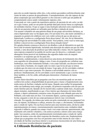 para eles ou sendo impostas sobre eles, e eles sentem que podem confortavelmente estar
ciente de todos os passos do procedimento. Conseqüentemente, eles são capazes de dar
plena cooperação que seria difícil garantir se eles estavam a sentir que um padrão de
comportamento estava sendo violentamente imposta a eles.
Como pode ser visto a partir da experiência anterior, do paciente de não saber, eu não
sei o que é trance, pode ser um ponto de partida ideal para iniciar transe ea exploração
de realidades internas. O que se segue é uma ilustração adicional como experiências de
vida de um paciente podem ser utilizados para facilitar a indução de transe.
Um assunto voluntário em uma palestra diante de um grupo universitário declarou, eu
estava hipnotizado uma vez há alguns anos. Foi um transe leve, não muito satisfatório, e
enquanto eu gostaria de colaborar com você, tenho certeza de que eu não posso ser
hipnotizada. Lembra-se a configuração física desse transe? Ah, sim, foi no laboratório
de psicologia da universidade Fui então assistir. Você poderia, como você se senta aqui,
lembrar e descrever-me a configuração física dessa situação transe?
Ele agradavelmente começou a descrever em detalhes a sala de laboratório no qual ele
havia sido levemente hipnotizado, incluindo uma descrição da cadeira em que ele tinha
sentado, e uma descrição do professor que tinha induzido o transe. Isto foi seguido por
uma resposta comparável ao pedido do escritor que ele descreva, o ordenado e mais
abrangente forma possível sua lembrança das sugestões dadas reais ele naquele
momento e as respostas que ele fez para eles.
Lentamente, cuidadosamente, o tema descreveu uma técnica de fechamento dos olhos
com sugestões de relaxamento, fadiga e sono. Como ele progrediu em verbalizar suas
lembranças, seus olhos lentamente fechado, o seu corpo relaxado, seu discurso tornou-
se mais lento e hesitante, ele exigido cada vez mais o que levou até que se tornou
evidente que ele estava em um estado de transe. Logo após, ele foi convidado a indicar
onde estava e que estava presente: Ele chamou a universidade anterior e do ex-
professor. Imediatamente, ele foi convidado a ouvir atentamente o que o escritor tinha a
dizer também, e ele foi, então, utilizada para demonstrar o fenômeno do transe
profundo.
O autor Júnior descobriu que as perguntas com foco em memórias pode ser um meio
confiável de avaliar a disponibilidade do paciente para o transe e freqüentemente uma
multa meios de facilitar a indução real de transe. Quando uma mulher foi perguntado
sobre sua lembrança mais antiga, por exemplo, ela primeiro respondeu com um que era
muito familiar para ela. Quando ela foi incentivada a explorar ainda mais, ela parou por
alguns instantes, manifestando-se que o foco interior que chamamos de transe diário
comum, e depois calmamente comentou como ela parecia estar olhando para uma luz
brilhante, com nada mais em foco. Um momento depois, a perna esquerda começou a
levitar, enquanto o resto do seu corpo permaneceu imóvel, mas visivelmente
relaxado. Em seguida, ela relatou que sentiu um grito construindo em sua garganta.Com
isso, de repente, ela balançou a cabeça, arrastou seu corpo, e, obviamente, reorientados
para o estado de vigília. Em sua busca interior para uma memória antes, ela havia caído
espontaneamente em transe e momentaneamente experimentou uma verdadeira idade
regressão à infância, quando seu campo visual e seu corpo estavam, aparentemente, não
totalmente sob controle voluntário, e ela sentiu-se prestes a chorar como uma criança
poder. Isso assustou, então ela espontaneamente reorientados para o estado de vigília.
Apesar de muitas vezes não obter respostas tão dramático como este, freqüentemente
acham que as perguntas com foco em pacientes uma revisão interna de suas vidas e
atividades de facilitar essa busca interior e os processos inconscientes de uma forma que
leva a um transe reconhecidamente terapêutico.
4.Utilizando Resistências do paciente
 
