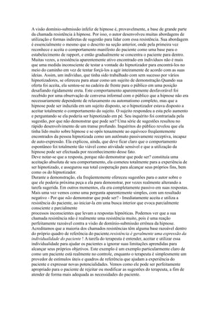 A visão domínio-submissão infeliz de hipnose é, provavelmente, a base de grande parte
da chamada resistência à hipnose. Por isso, o autor desenvolveu muitas abordagens de
utilização e formas indiretas de sugestão para lidar com essa resistência. Sua abordagem
é essencialmente o mesmo que o descrito na seção anterior, onde pela primeira vez
reconhece e aceita o comportamento manifesto do paciente como uma base para o
estabelecimento de rapport, e então gradualmente se concentra o paciente para dentro.
Muitas vezes, a resistência aparentemente ativo encontrado em indivíduos não é mais
que uma medida inconsciente de testar a vontade do hipnotizador para encontrá-los no
meio do caminho em vez de tentar forçá-los a agir inteiramente de acordo com as suas
ideias. Assim, um indivíduo, que tinha sido trabalhado com sem sucesso por vários
hipnotizadores, se ofereceu para atuar como um sujeito de demonstração.Quando sua
oferta foi aceita, ela sentou-se na cadeira de frente para o público em uma posição
desafiando rigidamente ereta. Este comportamento aparentemente desfavorável foi
recebido por uma observação de conversa informal com o público que a hipnose não era
necessariamente dependente de relaxamento ou automatismo completo, mas que a
hipnose pode ser induzida em um sujeito disposto, se o hipnotizador estava disposto a
aceitar totalmente o comportamento do sujeito. O sujeito respondeu a esta pelo aumento
e perguntando se ela poderia ser hipnotizado em pé. Seu inquérito foi contrariada pela
sugestão, por que não demonstrar que pode ser? Uma série de sugestões resultou no
rápido desenvolvimento de um transe profundo. Inquéritos do público revelou que ela
tinha lido muito sobre hipnose e se opôs tenazmente ao equívoco freqüentemente
encontrados da pessoa hipnotizada como um autômato passivamente receptiva, incapaz
de auto-expressão. Ela explicou, ainda, que deve ficar claro que o comportamento
espontâneo foi totalmente tão viável como atividade sensível e que a utilização da
hipnose pode ser efectuada por reconhecimento desse fato.
Deve notar-se que a resposta, porque não demonstrar que pode ser? constituía uma
aceitação absoluta de seu comportamento, ela cometeu totalmente para a experiência de
ser hipnotizado, e assegurou sua total cooperação para alcançar seus próprios fins, bem
como os do hipnotizador.
Durante a demonstração, ela freqüentemente ofereceu sugestões para o autor sobre o
que ele poderia próxima peça a ela para demonstrar, por vezes realmente alterando a
tarefa sugerida. Em outros momentos, ela era completamente passivo em suas respostas.
Mais uma vez vemos como uma pergunta aparentemente simples, com um resultado
negativo - Por que não demonstrar que pode ser? - Imediatamente aceita e utiliza a
resistência do paciente, ao iniciar-la em uma busca interior que evoca parcialmente
consciente e parcialmente
processos inconscientes que levam a respostas hipnóticas. Podemos ver que a sua
chamada resistência não é realmente uma resistência muito, pois é uma reação
perfeitamente razoável contra a visão de domínio-submissão errônea da hipnose.
Acreditamos que a maioria dos chamados resistências têm alguma base razoável dentro
do próprio quadro de referência do paciente.resistência é geralmente uma expressão da
individualidade do paciente ! A tarefa do terapeuta é entender, aceitar e utilizar essa
individualidade para ajudar os pacientes a ignorar suas limitações aprendidas para
alcançar seus próprios objetivos. Este exemplo é um exemplo particularmente claro de
como um paciente está realmente no controle, enquanto o terapeuta é simplesmente um
provedor de estímulos úteis e quadros de referência que ajudam a experiência do
paciente e expressar novas potencialidades. Vemos como ele pode ser perfeitamente
apropriado para o paciente de rejeitar ou modificar as sugestões do terapeuta, a fim de
atender de forma mais adequada as necessidades do paciente.
 