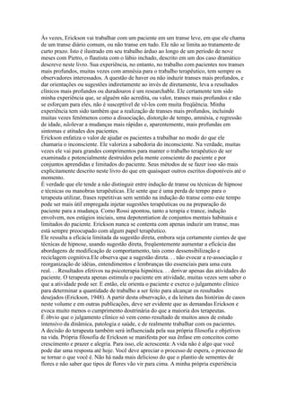 Às vezes, Erickson vai trabalhar com um paciente em um transe leve, em que ele chama
de um transe diário comum, ou não transe em tudo. Ele não se limita ao tratamento de
curto prazo. Isto é ilustrado em seu trabalho árduo ao longo de um período de nove
meses com Pietro, o flautista com o lábio inchado, descrito em um dos caso dramático
descreve neste livro. Sua experiência, no entanto, no trabalho com pacientes nos transes
mais profundos, muitas vezes com amnésia para o trabalho terapêutico, tem sempre os
observadores interessados. A questão de haver ou não induzir transes mais profundos, e
dar orientações ou sugestões indiretamente ao invés de diretamente, leva a resultados
clínicos mais profundos ou duradouros é um researchable. Ele certamente tem sido
minha experiência que, se alguém não acredita, ou valor, transes mais profundos e não
se esforçam para eles, não é susceptível de vê-los com muita freqüência. Minha
experiência tem sido também que a realização de transes mais profundos, incluindo
muitas vezes fenômenos como a dissociação, distorção de tempo, amnésia, e regressão
de idade, nãolevar a mudanças mais rápidas e, aparentemente, mais profundas em
sintomas e atitudes dos pacientes.
Erickson enfatiza o valor de ajudar os pacientes a trabalhar no modo do que ele
chamaria o inconsciente. Ele valoriza a sabedoria do inconsciente. Na verdade, muitas
vezes ele vai para grandes comprimentos para manter o trabalho terapêutico de ser
examinada e potencialmente destruídos pela mente consciente do paciente e por
conjuntos aprendidas e limitados do paciente. Seus métodos de se fazer isso são mais
explicitamente descrito neste livro do que em quaisquer outros escritos disponíveis até o
momento.
É verdade que ele tende a não distinguir entre indução de transe ou técnicas de hipnose
e técnicas ou manobras terapêuticas. Ele sente que é uma perda de tempo para o
terapeuta utilizar, frases repetitivas sem sentido na indução do transe como este tempo
pode ser mais útil empregada injetar sugestões terapêuticas ou na preparação do
paciente para a mudança. Como Rossi apontou, tanto a terapia e trance, indução
envolvem, nos estágios iniciais, uma depotentiation de conjuntos mentais habituais e
limitados do paciente. Erickson nunca se contenta com apenas induzir um transe, mas
está sempre preocupado com algum papel terapêutico.
Ele ressalta a eficácia limitada da sugestão direta, embora seja certamente cientes de que
técnicas de hipnose, usando sugestão direta, freqüentemente aumentar a eficácia das
abordagens de modificação de comportamento, tais como dessensibilização e
reciclagem cognitiva.Ele observa que a sugestão direta. . . não evocar a re-associação e
reorganização de idéias, entendimentos e lembranças tão essenciais para uma cura
real. . . Resultados efetivos na psicoterapia hipnótica. . . derivar apenas das atividades do
paciente. O terapeuta apenas estimula o paciente em atividade, muitas vezes sem saber o
que a atividade pode ser. E então, ele orienta o paciente e exerce o julgamento clínico
para determinar a quantidade de trabalho a ser feito para alcançar os resultados
desejados (Erickson, 1948). A partir desta observação, e da leitura das histórias de casos
neste volume e em outras publicações, deve ser evidente que as demandas Erickson e
evoca muito menos o cumprimento doutrinária do que a maioria dos terapeutas.
É óbvio que o julgamento clínico só vem como resultado de muitos anos de estudo
intensivo da dinâmica, patologia e saúde, e de realmente trabalhar com os pacientes.
A decisão do terapeuta também será influenciada pela sua própria filosofia e objetivos
na vida. Própria filosofia de Erickson se manifesta por sua ênfase em conceitos como
crescimento e prazer e alegria. Para isso, ele acrescenta: A vida não é algo que você
pode dar uma resposta até hoje. Você deve apreciar o processo de espera, o processo de
se tornar o que você é. Não há nada mais delicioso do que o plantio de sementes de
flores e não saber que tipos de flores vão vir para cima. A minha própria experiência
 