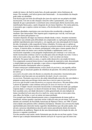 estado de transe e de fazê-lo muito bem, ele pode aprender vários fenômenos de
transe. Por exemplo, você talvez possa estar interessado -. As necessidades da situação
pode então ser atendidas.
Esta técnica gira em torno da utilização dos juros do sujeito em sua própria atividade
inconsciente. Um sim ou não situação é descrito sobre o pensamento, com a ação
depende de que o pensamento e constituem uma comunicação aberta inconsciente, uma
manifestação básica para, e parte integrante de um transe hipnótico. Em outras palavras,
é necessário que o sujeito a entrar em transe, a fim de descobrir a resposta para a
pergunta.
Assuntos abordados experientes com esta técnica têm reconhecido a situação de
imediato: Que interessante! Não importa qual a resposta que você dá, você tem que
entrar em transe pela primeira vez.
Assuntos dispostos divulgar seu interesse afetado desde o início. Assuntos resistentes
manifestar suas atitudes pela dificuldade em compreender as explicações preliminares,
pedindo repetidamente para instruções e, em seguida, por uma antecipação de levitação
da mão, levantando a mão esquerda de forma voluntária. Os temas que se opõem ao
transe indução desta forma tendem a despertar na primeira tentativa de testar ou utilizar
o transe. A maioria deles, no entanto, prontamente voltar para o transe quando disse, E
você pode entrar em transe com a mesma facilidade e rapidamente como o seu
inconsciente respondeu a essa pergunta simplesmente por continuar a ver como sua
mente inconsciente continua a mover sua mão para cima em direção seu rosto. Como a
mão se move para cima, seus olhos vão fechar, e você vai entrar em transe
profundo. Em quase todos os casos, o sujeito então desenvolve um estado de transe.
Um componente essencial desta técnica é uma atitude de expectativa total, descontração
e simplicidade por parte do operador, o que coloca a responsabilidade por quaisquer
desenvolvimentos inteiramente sobre os assuntos.
O autor começa por cuidadosamente avaliar fundo do paciente e, em seguida, utiliza
conceitos que se encaixam quadros de referência do paciente. Ele utiliza um processo
de indireta
associativo focando como ele discute os conceitos do consciente e inconsciente para
estabelecer uma base para seu uso posterior do duplo vínculo consciente-
inconsciente. Pacientes expectativas são então intensificada como eles são convidados a
preparar-se para uma questãoque inicia uma busca interior para inconsciente
processos que levarão a uma ideomotora ou resposta ideosensory. Há uma ênfase sobre
o prazer de aprender e uma contínua utilização de áreas de interesse de cada
paciente. O duplo vínculo consciente-inconsciente é estruturado de modo que qualquer
resposta dada é contingente no desenvolvimento de transe. Esta primeira experiência
bem sucedida com a atividade ideomotor é então generalizada em uma indução de
transe reconhecível com uma directiva implícita, como sua mão se move para cima,
seus olhos vão fechar, e você vai entrar em transe profundo.
Um exemplo que ilustra dramaticamente como o comportamento de transe pode se
manifestar, mesmo quando o paciente resiste à idéia de estar em um transe, foi gravado
durante um seminário da Sociedade Americana de Hipnose Clínica, em 1960. O autor
estava dando uma palestra sobre a dinâmica da hipnose. Durante essa conversa há ampla
oportunidade para intercalar muitas sugestões ideodinâmica que não pode ajudar, mas
ativam o processo ideodinâmica descrito pelo menos parcialmente dentro da maioria
dos membros da audiência. Depois de dar uma demonstração de levitação da mão, ele
descreve o seguinte ocorrência:
Um dos assuntos senti muito, muito fortemente que ela não era um bom sujeito. Como
observei que a atenção intensamente absorto (atenção de resposta) que ela estava me
 